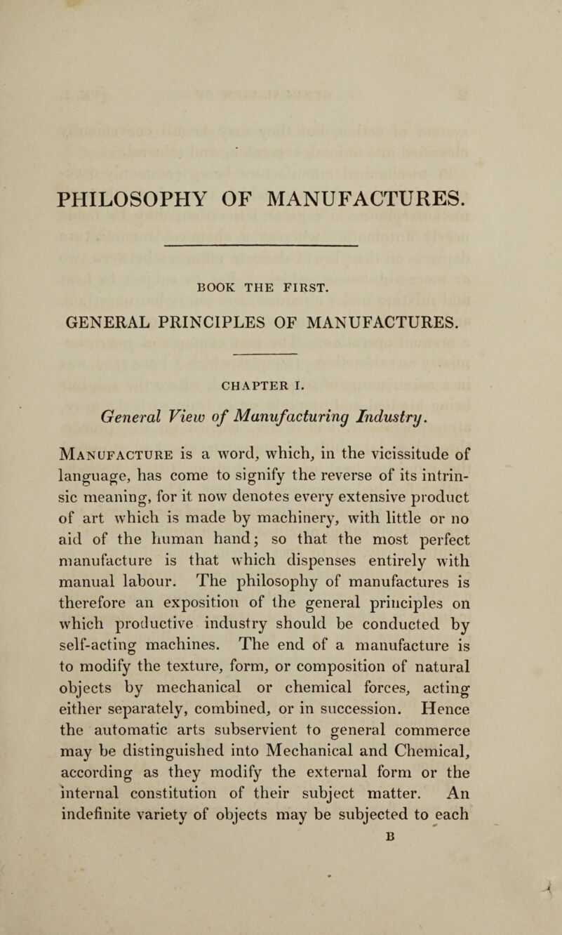 PHILOSOPHY OF MANUFACTURES. BOOK THE FIRST. GENERAL PRINCIPLES OF MANUFACTURES. CHAPTER I. General View of Manufacturing Industry. Manufacture is a word, which, in the vicissitude of language, has come to signify the reverse of its intrin¬ sic meaning, for it now denotes every extensive product of art which is made by machinery, with little or no aid of the human hand; so that the most perfect manufacture is that which dispenses entirely with manual labour. The philosophy of manufactures is therefore an exposition of the general principles on which productive industry should be conducted by self-acting machines. The end of a manufacture is to modify the texture, form, or composition of natural objects by mechanical or chemical forces, acting either separately, combined, or in succession. Hence the automatic arts subservient to general commerce may be distinguished into Mechanical and Chemical, according as they modify the external form or the internal constitution of their subject matter. An indefinite variety of objects may be subjected to each