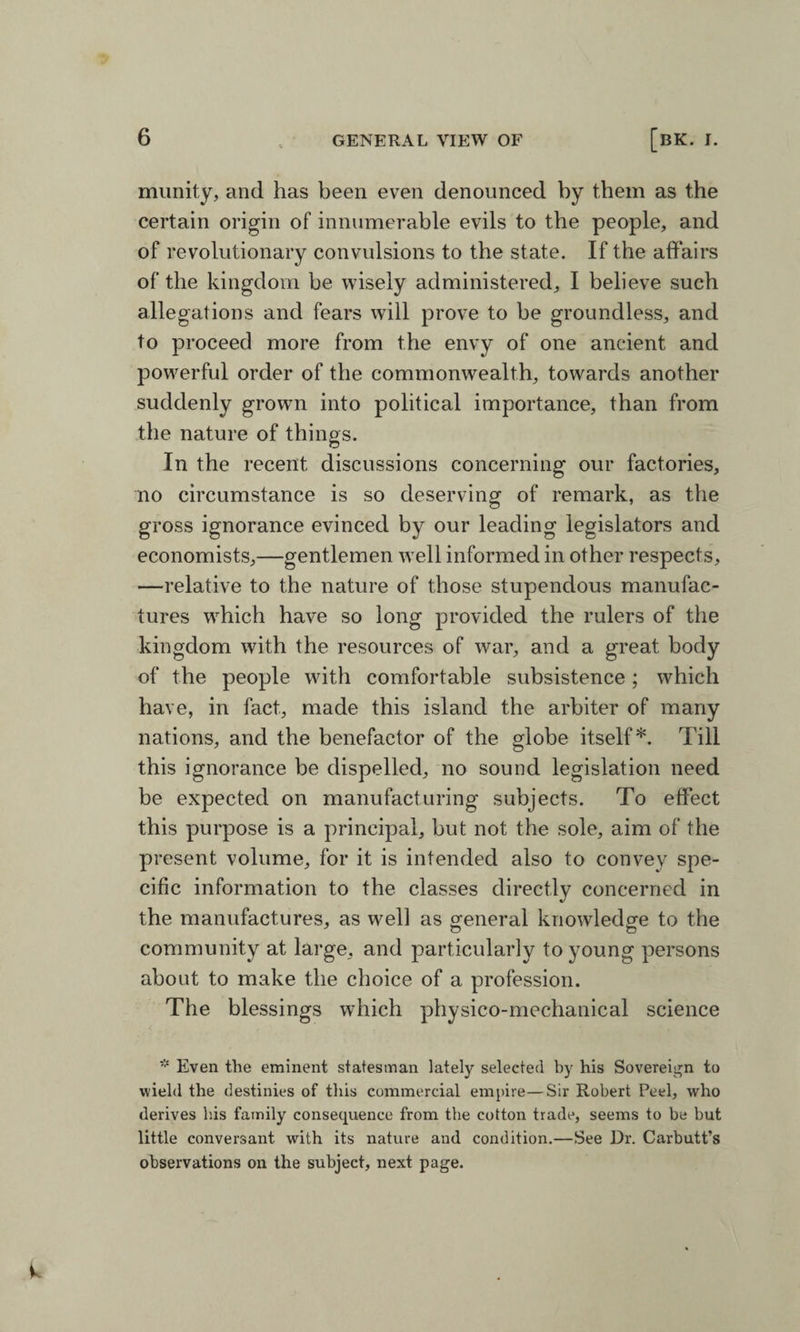 munity, and has been even denounced by them as the certain origin of innumerable evils to the people, and of revolutionary convulsions to the state. If the affairs of the kingdom be wisely administered, I believe such allegations and fears will prove to be groundless, and to proceed more from the envy of one ancient and powerful order of the commonwealth, towards another suddenly grown into political importance, than from the nature of things. In the recent discussions concerning our factories, no circumstance is so deserving of remark, as the gross ignorance evinced by our leading legislators and economists,—gentlemen well informed in other respects, —relative to the nature of those stupendous manufac¬ tures which have so long provided the rulers of the kingdom with the resources of war, and a great body of the people with comfortable subsistence; which have, in fact, made this island the arbiter of many nations, and the benefactor of the globe itself*. Till this ignorance be dispelled, no sound legislation need be expected on manufacturing subjects. To effect this purpose is a principal, but not the sole, aim of the present volume, for it is intended also to convey spe¬ cific information to the classes directly concerned in the manufactures, as well as general knowledge to the community at large, and particularly to young persons about to make the choice of a profession. The blessings which physico-mechanical science * Even the eminent statesman lately selected by his Sovereign to wield the destinies of this commercial empire—Sir Robert Peel, who derives his family consequence from the cotton trade, seems to be but little conversant with its nature and condition.—See Dr. Carbutt’s observations on the subject, next page.