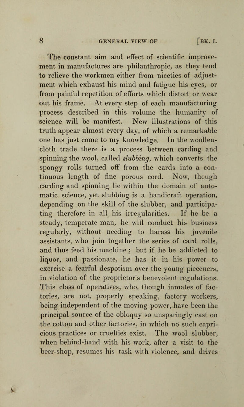 The constant aim and effect, of scientific improve¬ ment in manufactures are philanthropic, as they tend to relieve the workmen either from niceties of adjust¬ ment which exhaust his mind and fatigue his eyes, or from painful repetition of efforts which distort or wear out his frame. At every step of each manufacturing process described in this volume the humanity of science will be manifest. New illustrations of this truth appear almost every day, of which a remarkable one has just come to my knowledge. In the woollen- cloth trade there is a process between carding and spinning the wrool, called stubbing, which converts the spongy rolls turned off from the cards into a con¬ tinuous length of fine porous cord. Now, though carding and spinning lie within the domain of auto¬ matic science, yet stubbing is a handicraft operation, depending on the skill of the slubber, and participa¬ ting therefore in all his irregularities. If he be a steady, temperate man, he will conduct his business regularly, without needing to harass his juvenile assistants, who join together the series of card rolls, and thus feed his machine ; but if he be addicted to liquor, and passionate, he has it in his power to exercise a fearful despotism over the young pieceners, in violation of the proprietors benevolent regulations. This class of operatives, who, though inmates of fac¬ tories, are not, properly speaking, factory workers, being independent of the moving power, have been the principal source of the obloquy so unsparingly cast on the cotton and other factories, in which no such capri¬ cious practices or cruelties exist. The wool slubber, when beliind-hand with his work, after a visit to the beer-shop, resumes his task with violence, and drives