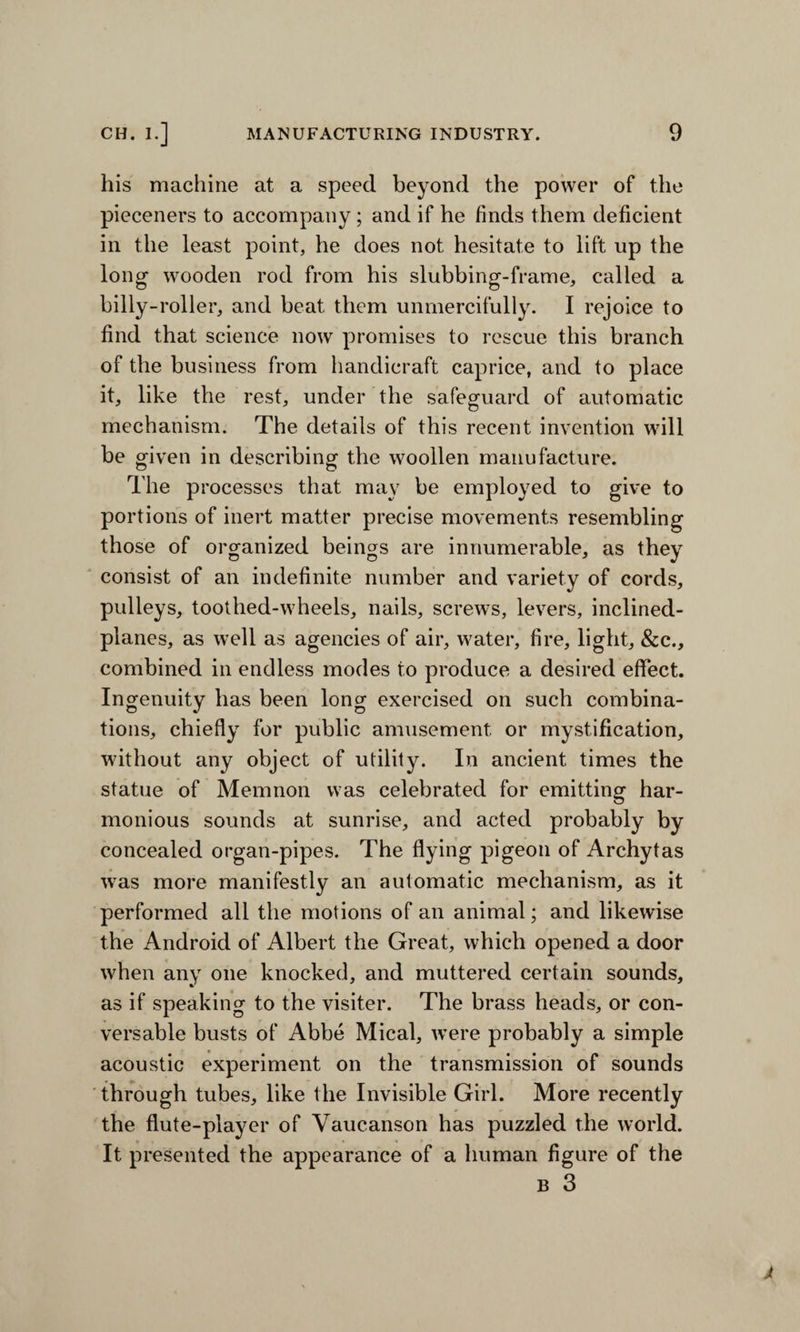 his machine at a speed beyond the power of the pieceners to accompany; and if he finds them deficient in the least point, he does not hesitate to lift up the long wooden rod from his slubbing-frame, called a billy-roller, and beat them unmercifully. I rejoice to find that science now promises to rescue this branch of the business from handicraft caprice, and to place it, like the rest, under the safeguard of automatic mechanism. The details of this recent invention will be given in describing the woollen manufacture. The processes that may be employed to give to portions of inert matter precise movements resembling those of organized beings are innumerable, as they consist of an indefinite number and variety of cords, pulleys, toothed-wheels, nails, screws, levers, inclined- planes, as well as agencies of air, water, fire, light, &c., combined in endless modes to produce a desired effect. Ingenuity has been long exercised on such combina¬ tions, chiefly for public amusement or mystification, without any object of utility. In ancient times the statue of Memnon was celebrated for emitting har¬ monious sounds at sunrise, and acted probably by concealed organ-pipes. The flying pigeon of Archytas was more manifestly an automatic mechanism, as it performed all the motions of an animal; and likewise the Android of Albert the Great, which opened a door when any one knocked, and muttered certain sounds, as if speaking to the visiter. The brass heads, or con¬ versable busts of Abbe Mical, were probably a simple acoustic experiment on the transmission of sounds through tubes, like the Invisible Girl. More recently the flute-player of Vaucanson has puzzled the world. It presented the appearance of a human figure of the b 3