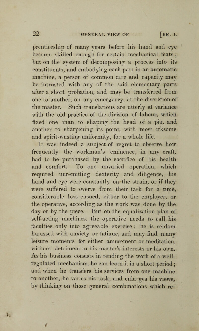 prenticeship of many years before his hand and eye become skilled enough for certain mechanical feats ; but on the system of decomposing- a process into its constituents, and embodying each part in an automatic machine, a person of common care and capacity may be intrusted with any of the said elementary parts after a short probation, and may be transferred from one to another, on any emergency, at the discretion of the master. Such translations are utterly at variance with the old practice of the division of labour, which fixed one man to shaping the head of a pin, and another to sharpening its point, with most irksome and spirit-wasting uniformity, for a whole life. It was indeed a subject of regret to observe how frequently the workman’s eminence, in any craft, had to be purchased by the sacrifice of his health and comfort. To one unvaried operation, which required unremitting dexterity and diligence, his hand and eye were constantly on the strain, or if they were suffered to swerve from their task for a time, considerable loss ensued, either to the employer, or the operative, according as the work w7as done by the day or by the piece. But on the equalization plan of self-acting machines, the operative needs to call his faculties only into agreeable exercise ; he is seldom harassed with anxiety or fatigue, and may find many leisure moments for either amusement or meditation, without detriment to his master’s interests or bis own. As his business consists in tending the work of a well- regulated mechanism, he can learn it in a short period; and when he transfers his services from one machine to another, he varies his task, and enlarges his views, by thinking on those general combinations which re-