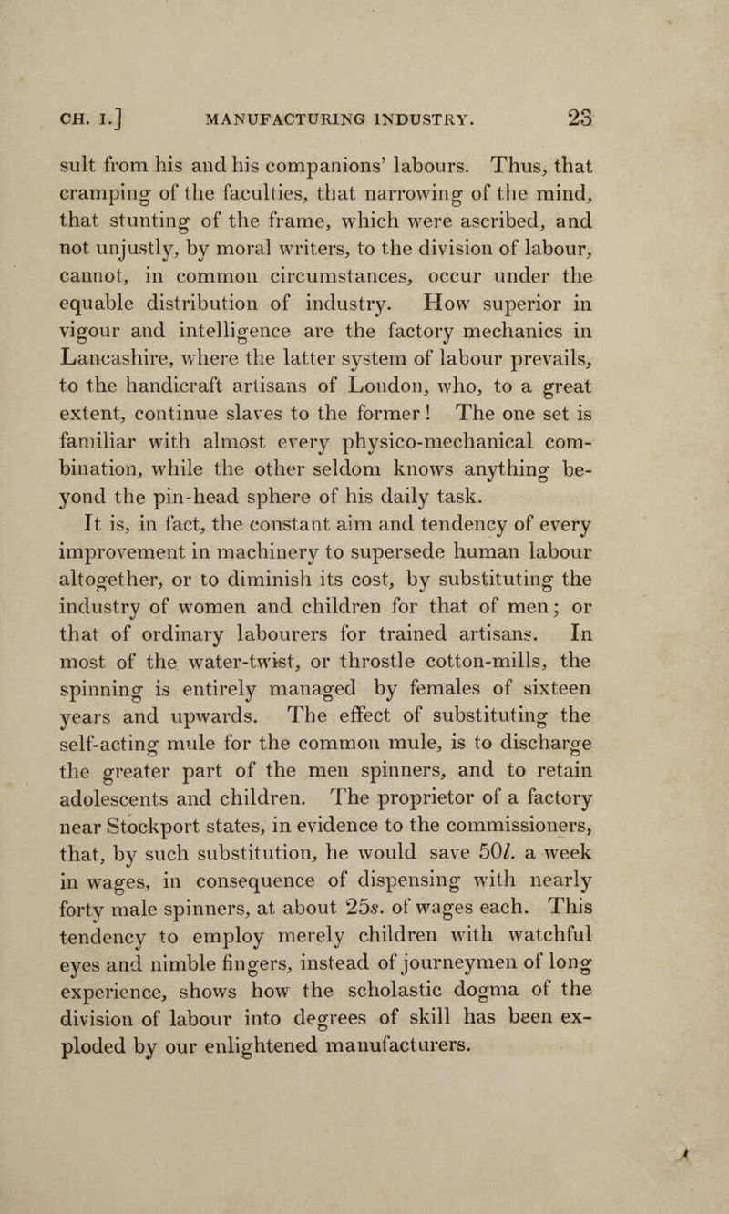 suit from his and his companions’ labours. Thus, that cramping of the faculties, that narrowing of the mind, that stunting of the frame, which were ascribed, and not unjustly, by moral writers, to the division of labour, cannot, in common circumstances, occur under the equable distribution of industry. How superior in vigour and intelligence are the factory mechanics in Lancashire, where the latter system of labour prevails, to the handicraft artisans of London, who, to a great extent, continue slaves to the former! The one set is familiar with almost every physico-mechanical com¬ bination, while the other seldom knows anything be¬ yond the pin-head sphere of his daily task. It is, in fact, the constant aim and tendency of every improvement in machinery to supersede human labour altogether, or to diminish its cost, by substituting the industry of women and children for that of men; or that of ordinary labourers for trained artisans. In most of the water-twist, or throstle cotton-mills, the spinning is entirely managed by females of sixteen years and upwards. The effect of substituting the self-acting mule for the common mule, is to discharge the greater part of the men spinners, and to retain adolescents and children. The proprietor of a factory near Stockport states, in evidence to the commissioners, that, by such substitution, he would save 50/. a week in wages, in consequence of dispensing with nearly forty male spinners, at about 25s. of wages each. This tendency to employ merely children with watchful eyes and nimble fingers, instead of journeymen of long experience, shows how the scholastic dogma of the division of labour into degrees of skill has been ex¬ ploded by our enlightened manufacturers.
