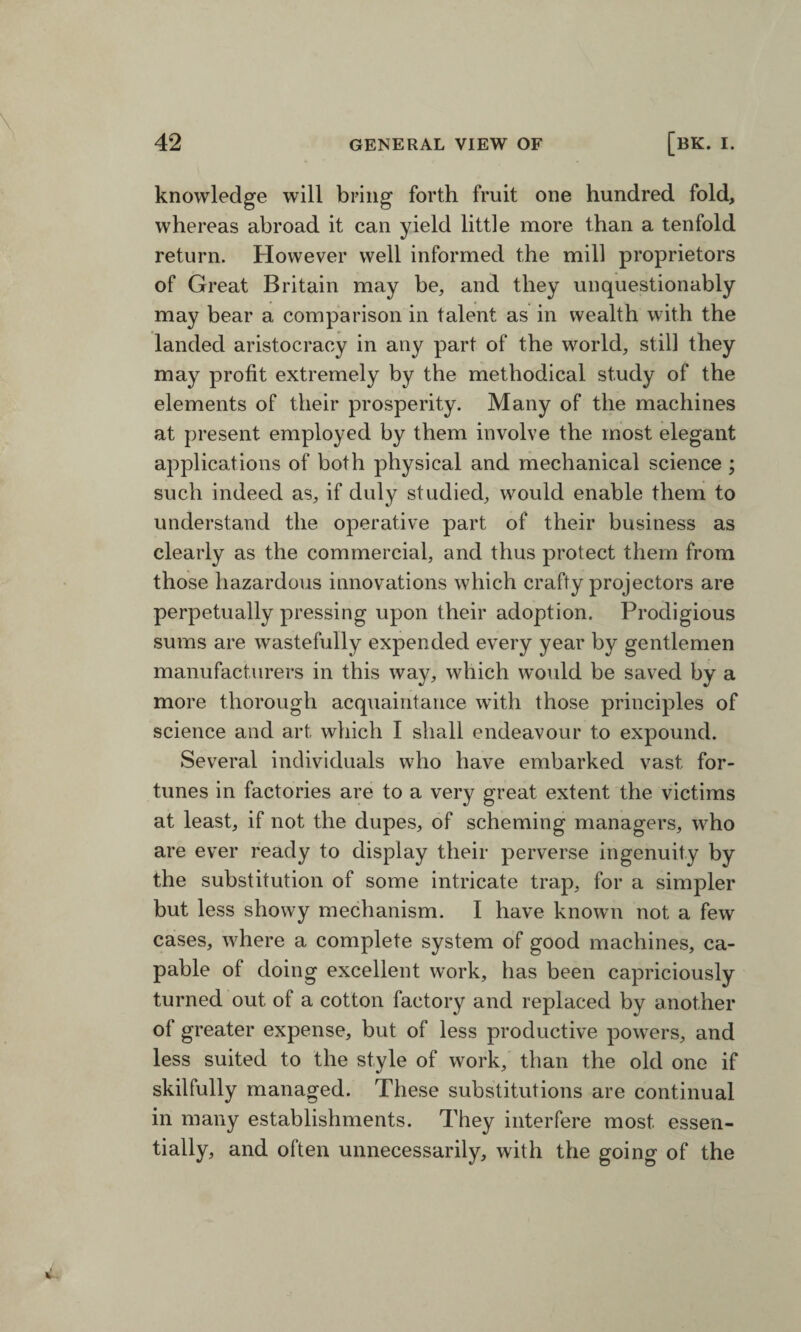 knowledge will bring forth fruit one hundred fold, whereas abroad it can yield little more than a tenfold return. However well informed the mill proprietors of Great Britain may be, and they unquestionably may bear a comparison in talent as in wealth with the landed aristocracy in any part of the world, still they may profit extremely by the methodical study of the elements of their prosperity. Many of the machines at present employed by them involve the most elegant applications of both physical and mechanical science ; such indeed as, if duly studied, would enable them to understand the operative part of their business as clearly as the commercial, and thus protect them from those hazardous innovations which crafty projectors are perpetually pressing upon their adoption. Prodigious sums are wastefully expended every year by gentlemen manufacturers in this way, which would be saved by a more thorough acquaintance with those principles of science and art which I shall endeavour to expound. Several individuals who have embarked vast for¬ tunes in factories are to a very great extent the victims at least, if not the dupes, of scheming managers, who are ever ready to display their perverse ingenuity by the substitution of some intricate trap, for a simpler but less showy mechanism. I have known not a few cases, where a complete system of good machines, ca¬ pable of doing excellent work, has been capriciously turned out of a cotton factory and replaced by another of greater expense, but of less productive powers, and less suited to the style of work, than the old one if skilfully managed. These substitutions are continual in many establishments. They interfere most essen¬ tially, and often unnecessarily, with the going of the