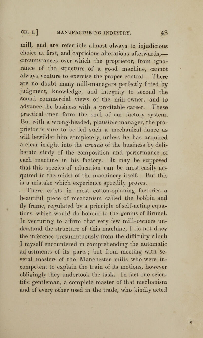 mill, and are referrible almost always to injudicious choice at first, and capricious alterations afterwards,— circumstances over which the proprietor, from igno¬ rance of the structure of a good machine, cannot always venture to exercise the proper control. There are no doubt many mill-managers perfectly fitted by judgment, knowledge, and integrity to second the sound commercial views of the mill-owner, and to advance the business with a profitable career. These practical men form the soul of our factory system. But with a wrong-headed, plausible manager, the pro¬ prietor is sure to be led such a mechanical dance as will bewilder him completely, unless he has acquired a clear insight into the arcana of the business by deli¬ berate study of the composition and performance of each machine in his factory. It may be supposed that this species of education can be most easily ac¬ quired in the midst of the machinery itself. But this is a mistake which experience speedily proves. There exists in most cotton-spinning factories a beautiful piece of mechanism called the bobbin and fly frame, regulated by a principle of self-acting equa¬ tions, which would do honour to the genius of Brunei. In venturing to affirm that very few mill-owners un¬ derstand the structure of this machine, I do not draw the inference presumptuously from the difficulty which I myself encountered in comprehending the automatic adjustments of its parts; but from meeting with se¬ veral masters of the Manchester mills who were in¬ competent to explain the train of its motions, however obligingly they undertook the task. In fact one scien¬ tific gentleman, a complete master of that mechanism and of every other used in the trade, who kindly acted