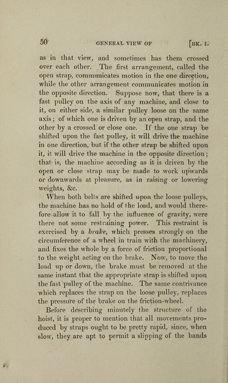 as in that view, and sometimes has them crossed over each other. The first arrangement, called the open strap, communicates motion in the one direction, while the other arrangement communicates motion in the opposite direction. Suppose now, that there is a fast pulley on the axis of any machine, and close to it, on either side, a similar pulley loose on the same axis; of which one is driven by an open strap, and the other by a crossed or close one. If the one strap be shifted upon the fast pulley, it will drive the machine in one direction, but if the other strap be shifted upon it, it will drive the machine in the opposite direction; that is, the machine according as it is driven by the open or close strap may be made to work upwards or downwards at pleasure, as in raising or lowering weights, &c. When both belts are shifted upon the loose pulleys, the machine has no hold of the load, and would there¬ fore allow it to fall by the influence of gravity, were there not some restraining power. This restraint is exercised by a brake, which presses strongly on the circumference of a wheel in train with the machinery, and fixes the whole by a force of friction proportional to the weight acting on the brake. Now, to move the load up or down, the brake must be removed at the same instant that the appropriate strap is shifted upon the fast pulley of the machine. The same contrivance which replaces the strap on the loose pulley, replaces the pressure of the brake on the friction-wheel. Before describing minutely the structure of the hoist, it is proper to mention that all movements pro¬ duced by straps ought to be pretty rapid, since, when slow, they are apt to permit a slipping of the bands