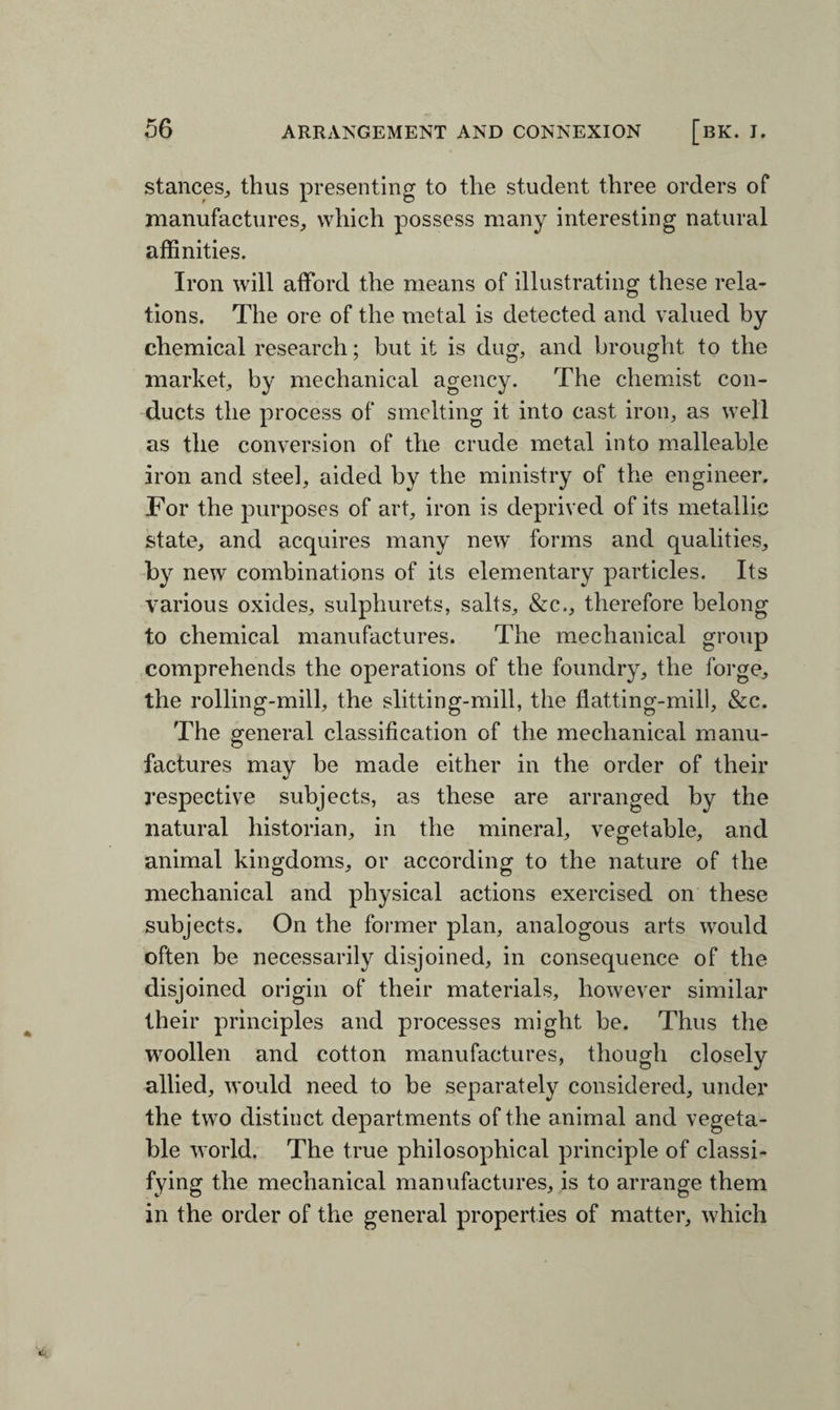 stances, thus presenting to the student three orders of manufactures, which possess many interesting natural affinities. Iron will afford the means of illustrating these rela¬ tions. The ore of the metal is detected and valued by chemical research; but it is dug, and brought to the market, by mechanical agency. The chemist con¬ ducts the process of smelting it into cast iron, as well as the conversion of the crude metal into malleable iron and steel, aided by the ministry of the engineer. For the purposes of art, iron is deprived of its metallic state, and acquires many new forms and qualities, by new combinations of its elementary particles. Its various oxides, sulphurets, salts, &c,, therefore belong to chemical manufactures. The mechanical group comprehends the operations of the foundry, the forge, the rolling-mill, the slitting-mill, the flatting-mill, &c. The general classification of the mechanical manu¬ factures may be made either in the order of their respective subjects, as these are arranged by the natural historian, in the mineral, vegetable, and animal kingdoms, or according to the nature of the mechanical and physical actions exercised on these subjects. On the former plan, analogous arts would often be necessarily disjoined, in consequence of the disjoined origin of their materials, however similar their principles and processes might be. Thus the woollen and cotton manufactures, though closely allied, would need to be separately considered, under the two distinct departments of the animal and vegeta¬ ble world. The true philosophical principle of classi¬ fying the mechanical manufactures, is to arrange them in the order of the general properties of matter, which