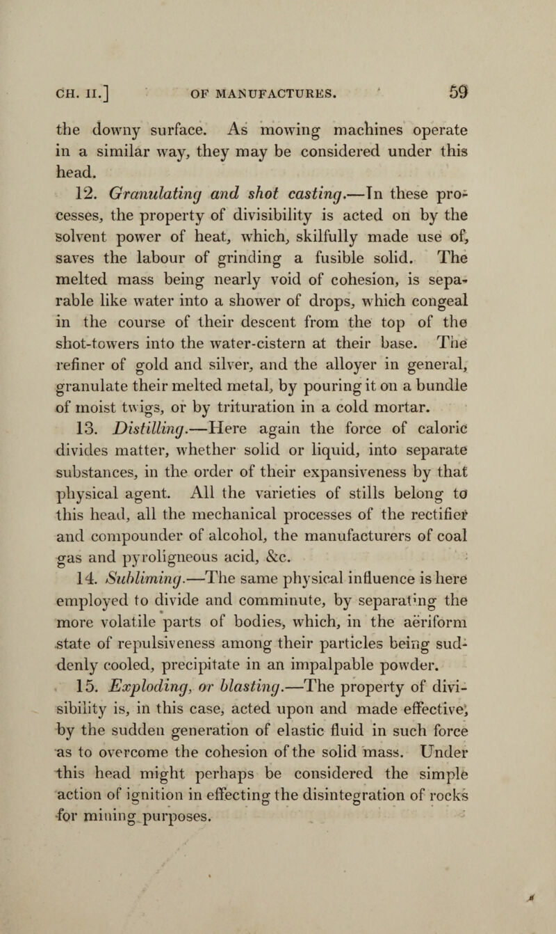 the downy surface. As mowing machines operate in a similar way, they may be considered under this head. 12. Granulating and shot casting.—Tn these pro¬ cesses, the property of divisibility is acted on by the solvent power of heat, which, skilfully made use of, saves the labour of grinding a fusible solid. The melted mass being nearly void of cohesion, is sepa¬ rable like water into a shower of drops, which congeal in the course of their descent from the top of the shot-towers into the water-cistern at their base. The refiner of gold and silver, and the alloyer in general, granulate their melted metal, by pouring it on a bundle of moist twigs, or by trituration in a cold mortar. 13. Distilling.—Here again the force of caloric divides matter, whether solid or liquid, into separate substances, in the order of their expansiveness by that physical agent. All the varieties of stills belong to this head, all the mechanical processes of the rectifier and compounder of alcohol, the manufacturers of coal gas and pyroligneous acid, &c. 14. Subliming.—The same physical influence is here employed to divide and comminute, by separating the more volatile parts of bodies, which, in the aeriform .state of repulsiveness among their particles being sud¬ denly cooled, precipitate in an impalpable powder. 15. Exploding, or blasting.—The property of divi¬ sibility is, in this case, acted upon and made effective, by the sudden generation of elastic fluid in such force as to overcome the cohesion of the solid mass. Under this head might perhaps be considered the simple action of ignition in effecting the disintegration of rocks for mining purposes.