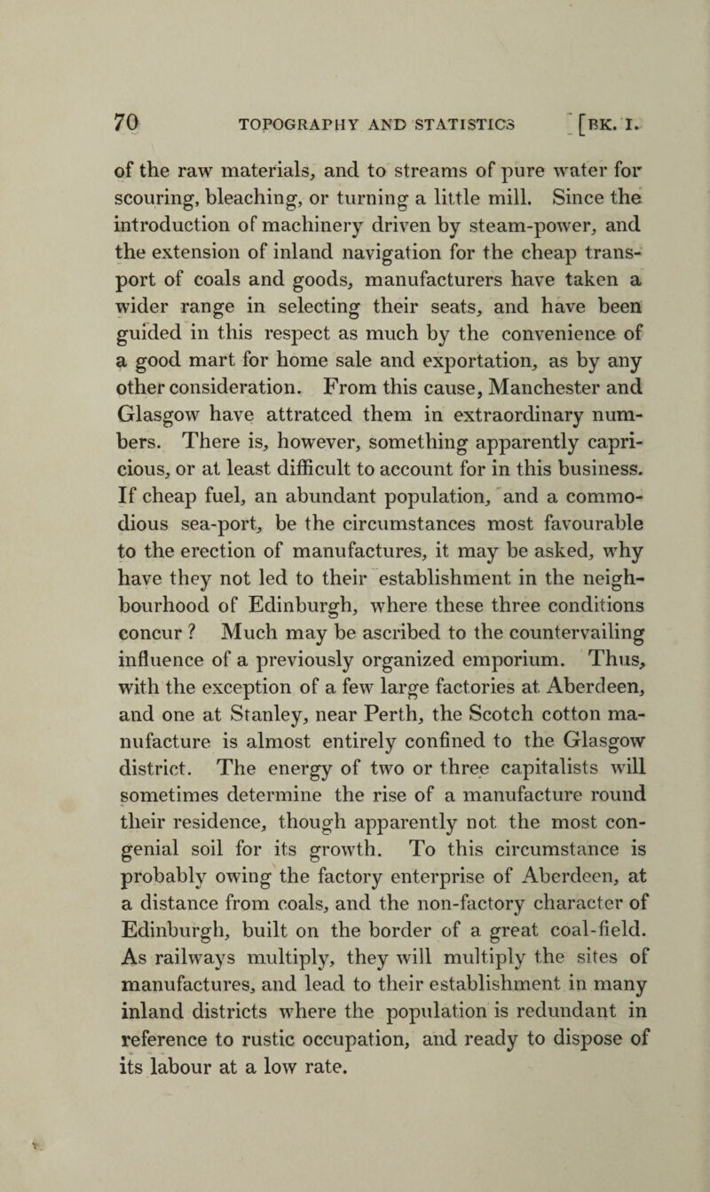 of the raw materials, and to streams of pure water for scouring, bleaching, or turning a little mill. Since the introduction of machinery driven by steam-power, and the extension of inland navigation for the cheap trans¬ port of coals and goods, manufacturers have taken a wider range in selecting their seats, and have been guided in this respect as much by the convenience of a good mart for home sale and exportation, as by any other consideration. From this cause, Manchester and Glasgow have attratced them in extraordinary num¬ bers. There is, however, something apparently capri¬ cious, or at least difficult to account for in this business. If cheap fuel, an abundant population, and a commo¬ dious sea-port, be the circumstances most favourable to the erection of manufactures, it may be asked, why have they not led to their establishment in the neigh¬ bourhood of Edinburgh, where these three conditions concur ? Much may be ascribed to the countervailing influence of a previously organized emporium. Thus, with the exception of a few large factories at Aberdeen, and one at Stanley, near Perth, the Scotch cotton ma¬ nufacture is almost entirely confined to the Glasgow district. The energy of two or three capitalists will sometimes determine the rise of a manufacture round their residence, though apparently not the most con¬ genial soil for its growth. To this circumstance is probably owing the factory enterprise of Aberdeen, at a distance from coals, and the non-factory character of Edinburgh, built on the border of a great coal-field. As railways multiply, they will multiply the sites of manufactures, and lead to their establishment in many inland districts where the population is redundant in reference to rustic occupation, and ready to dispose of its labour at a low rate.