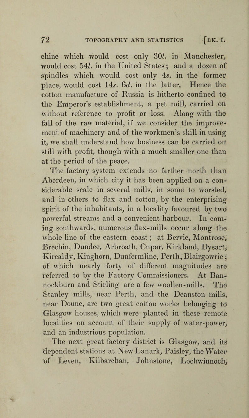 chine which would cost only 30/. in Manchester, would cost 54l. in the United States; and a dozen of spindles which would cost only 4s. in the former place, would cost 14s. 6cZ. in the latter. Hence the cotton manufacture of Russia is hitherto confined to the Emperor’s establishment, a pet mill, carried on without reference to profit or loss. Along with the fall of the raw material, if we consider the improve¬ ment of machinery and of the workmen’s skill in using it, we shall understand how business can be carried oil still with profit, though with a much smaller one than at the period of the peace. The factory system extends no farther north than Aberdeen, in which city it has been applied on a con¬ siderable scale in several mills, in some to worsted, and in others to flax and cotton, by the enterprising spirit of the inhabitants, in a locality favoured by two powerful streams and a convenient harbour. In com¬ inor southwards, numerous flax-mills occur along the O o whole line of the eastern coast; at Bervie, Montrose, Brechin, Dundee, Arbroath, Cupar, Kirkland, Dysart, Kircaldy, Kinghorn, Dunfermline, Perth, Blairgowrie; of which nearly forty of different magnitudes are referred to by the Factory Commissioners. At Ban¬ nockburn and Stirling are a few woollen-mills. The Stanley mills, near Perth, and the Deanston mills, near Doune, are two great cotton works belonging to Glasgow houses, which were planted in these remote localities on account of their supply of water-power, and an industrious population. The next great factory district is Glasgow, and its dependent stations at New Lanark, Paisley, the Water of Leven, Kilbarchan, Johnstone, Lochwinnoch,