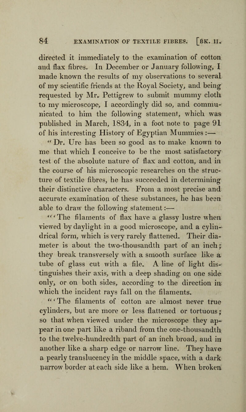 directed it immediately to the examination of cotton and flax fibres. In December or January following, I made known the results of my observations to several of my scientific friends at the Royal Society, and being requested by Mr. Pettigrew to submit mummy cloth to my microscope, I accordingly did so, and commu¬ nicated to him the following statement, which was published in March, 1834, in a foot note to page 91 of his interesting History of Egyptian Mummies :— “ Dr. Ure has been so good as to make known to me that which I conceive to be the most satisfactory test of the absolute nature of flax and cotton, and in the course of his microscopic researches on the struc¬ ture of textile fibres, he has succeeded in determining their distinctive characters. From a most precise and accurate examination of these substances, he has been able to draw the following statement:— “‘The filaments of flax have a glassy lustre when viewed by daylight in a good microscope, and a cylin¬ drical form, which is very rarely flattened. Their dia¬ meter is about the twro-thousandth part of an inch; they break transversely with a smooth surface like a tube of glass cut with a file. A line of light dis¬ tinguishes their axis, with a deep shading on one side only, or on both sides, according to the direction in which the incident rays fall on the filaments. “f The filaments of cotton are almost never true cylinders, but are more or less flattened or tortuous; so that when viewed under the microscope they ap¬ pear in one part like a riband from the one-thousandth to the twelve-hundredth part of an inch broad, and in another like a sharp edge or narrow line. They have a pearly translucency in the middle space, with a dark narrow border at each side like a hem. When broken