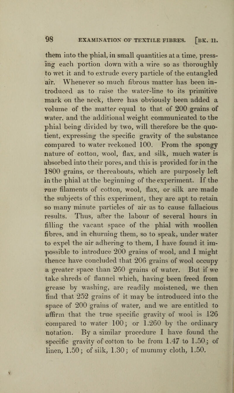 them into the phial, in small quantities at a time, press¬ ing each portion down with a wire so as thoroughly to wet it and to extrude every particle of the entangled air. Whenever so much fibrous matter has been in¬ troduced as to raise the water-line to its primitive mark on the neck, there has obviously been added a volume of the matter equal to that of 200 grains of water, and the additional weight communicated to the phial being divided by two, will therefore be the quo¬ tient, expressing the specific gravity of the substance compared to water reckoned 100. From the spongy nature of cotton, wool, flax, and silk, much water is absorbed into their pores, and this is provided for in the 1800 grains, or thereabouts, which are purposely left in the phial at the beginning of the experiment. If the raw filaments of cotton, wool, flax, or silk are made the subjects of this experiment, they are apt to retain so many minute particles of air as to cause fallacious results. Thus, after the labour of several hours in filling the vacant space of the phial with woollen fibres, and in churning them, so to speak, under water to expel the air adhering to them, I have found it im¬ possible to introduce 200 grains of wool, and I might thence have concluded that 206 grains of wool occupy a greater space than 260 grains of water. But if we take shreds of flannel which, having been freed from grease by washing, are readily moistened, we then find that 252 grains of it may be introduced into the space of 200 grains of water, and we are entitled to affirm that the true specific gravity of wool is 126 compared to water 100; or 1.260 by the ordinary notation. By a similar procedure I have found the specific gravity of cotton to be from 1.47 to 1.50; of linen, 1.50; of silk, 1.30; of mummy cloth, 1.50.