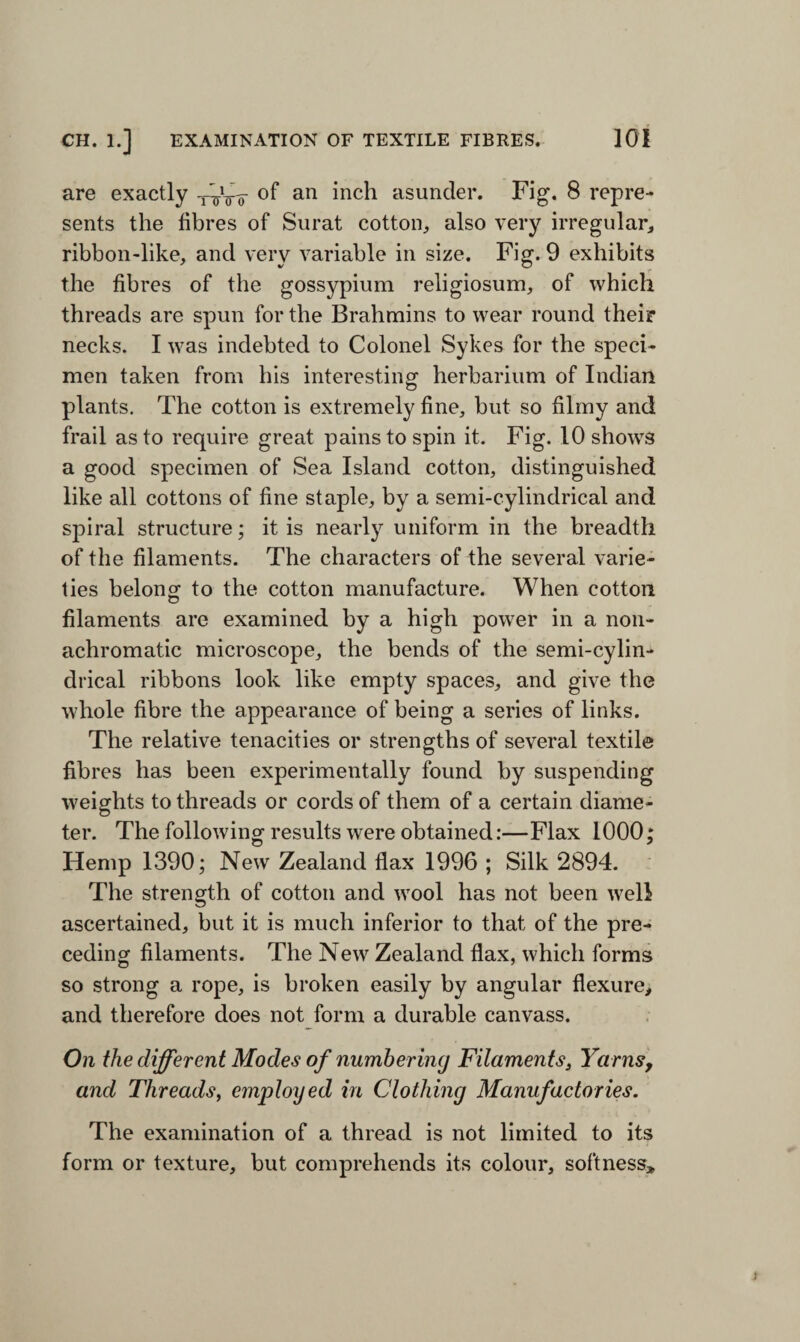 are exactly of an inch asunder. Fig. 8 repre¬ sents the fibres of Surat cotton, also very irregular, ribbon-like, and very variable in size. Fig. 9 exhibits the fibres of the gossypium religiosum, of which threads are spun for the Brahmins to wear round their necks. I was indebted to Colonel Sykes for the speci¬ men taken from his interesting herbarium of Indian plants. The cotton is extremely fine, but so filmy and frail as to require great pains to spin it. Fig. 10 shows a good specimen of Sea Island cotton, distinguished like all cottons of fine staple, by a semi-cylindrical and spiral structure; it is nearly uniform in the breadth of the filaments. The characters of the several varie¬ ties belong to the cotton manufacture. When cotton filaments are examined by a high power in a non- achromatic microscope, the bends of the semi-cylin¬ drical ribbons look like empty spaces, and give the whole fibre the appearance of being a series of links. The relative tenacities or strengths of several textile fibres has been experimentally found by suspending weights to threads or cords of them of a certain diame¬ ter. The following results were obtained:—Flax 1000; Hemp 1390; New Zealand flax 1996 ; Silk 2894. The strength of cotton and wool has not been well ascertained, but it is much inferior to that of the pre¬ ceding filaments. The New Zealand flax, which forms so strong a rope, is broken easily by angular flexure, and therefore does not form a durable canvass. On the different Modes of numbering Filaments, Yarns, and Threads, employed in Clothing Manufactories. The examination of a thread is not limited to its form or texture, but comprehends its colour, softness*