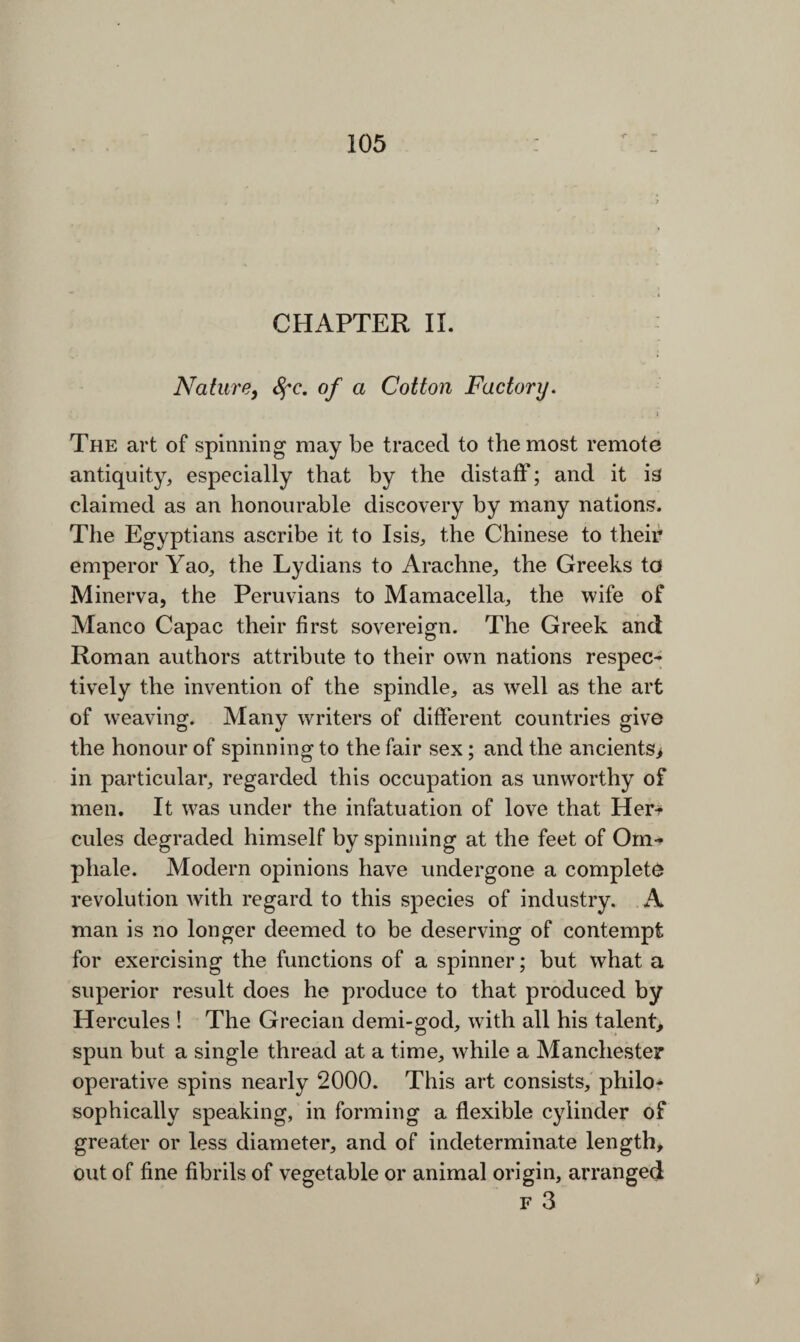 CHAPTER II. Nature, fyc. of a Cotton Factory. The art of spinning may be traced to the most remote antiquity, especially that by the distaff; and it is( claimed as an honourable discovery by many nations. The Egyptians ascribe it to Isis, the Chinese to their emperor Yao, the Lydians to Arachne, the Greeks to Minerva, the Peruvians to Mamacella, the wife of Manco Capac their first sovereign. The Greek and Roman authors attribute to their own nations respec¬ tively the invention of the spindle, as well as the art of weaving. Many writers of different countries give the honour of spinning to the fair sex; and the ancients> in particular, regarded this occupation as unworthy of men. It was under the infatuation of love that Her* cules degraded himself by spinning at the feet of Om- pliale. Modern opinions have undergone a complete revolution with regard to this species of industry. A man is no longer deemed to be deserving of contempt for exercising the functions of a spinner; but what a superior result does he produce to that produced by Hercules ! The Grecian demi-god, with all his talent, spun but a single thread at a time, while a Manchester operative spins nearly 2000. This art consists, philo¬ sophically speaking, in forming a flexible cylinder of greater or less diameter, and of indeterminate length, out of fine fibrils of vegetable or animal origin, arranged F 3