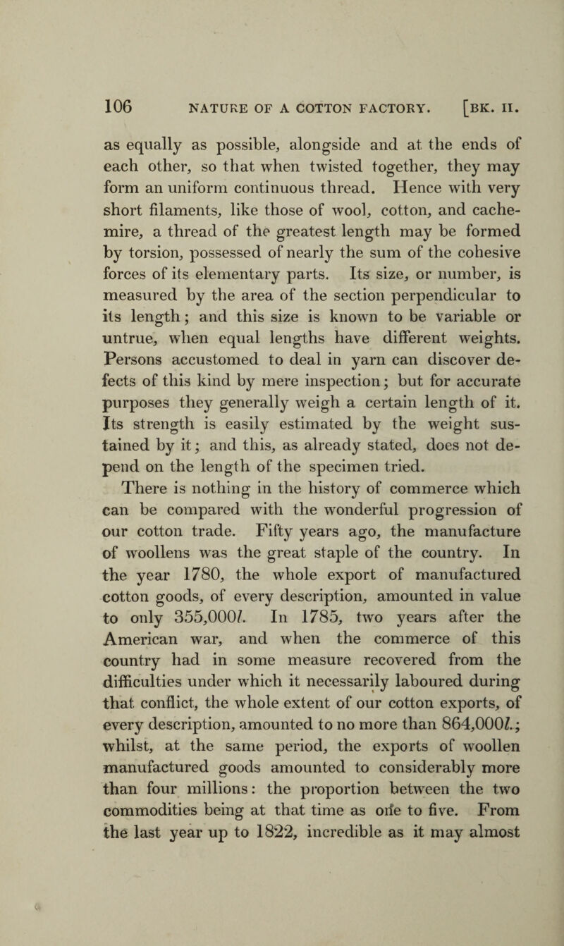 as equally as possible, alongside and at the ends of each other, so that when twisted together, they may form an uniform continuous thread. Hence with very short filaments, like those of wool, cotton, and cache- mire, a thread of the greatest length may be formed by torsion, possessed of nearly the sum of the cohesive forces of its elementary parts. Its size, or number, is measured by the area of the section perpendicular to its length; and this size is known to be variable or untrue, when equal lengths have different weights. Persons accustomed to deal in yarn can discover de¬ fects of this kind by mere inspection; but for accurate purposes they generally weigh a certain length of it. Its strength is easily estimated by the weight sus¬ tained by it; and this, as already stated, does not de¬ pend on the length of the specimen tried. There is nothing in the history of commerce which can be compared with the wonderful progression of our cotton trade. Fifty years ago, the manufacture of woollens was the great staple of the country. In the year 1780, the whole export of manufactured cotton goods, of every description, amounted in value to only 355,000/. In 1785, two years after the American war, and when the commerce of this country had in some measure recovered from the difficulties under which it necessarily laboured during that conflict, the whole extent of our cotton exports, of every description, amounted to no more than 864,000/.; whilst, at the same period, the exports of woollen manufactured goods amounted to considerably more than four millions: the proportion between the two commodities being at that time as orfe to five. From the last year up to 1822, incredible as it may almost