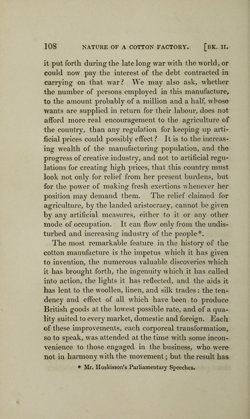 it put forth during the late long war with the world, or could now pay the interest of the debt contracted in carrying on that war? We may also ask, whether the number of persons employed in this manufacture, to the amount probably of a million and a half, whose wants are supplied in return for their labour, does not afford more real encouragement to the agriculture of O O the country, than any regulation for keeping up arti¬ ficial prices could possibly effect? It is to the increas¬ ing wealth of the manufacturing population, and the progress of creative industry, and not to artificial regu¬ lations for creating high prices, that this country must look not only for relief from her present burdens, but for the power of making fresh exertions whenever her position may demand them. The relief claimed for agriculture, by the landed aristocracy, cannot be given by any artificial measures, either to it or any other mode of occupation. It can flow only from the undis¬ turbed and increasing industry of the people*. The most remarkable feature in the history of the cotton manufacture is the impetus which it has given to invention, the numerous valuable discoveries which it has brought forth, the ingenuity which it has called into action, the lights it has reflected, and the aids it has lent to the woollen, linen, and silk trades: the ten¬ dency and effect of all which have been to produce British goods at the lowest possible rate, and of a qua¬ lity suited to every market, domestic and foreign. Each of these improvements, each corporeal transformation, so to speak, was attended at the time with some incon¬ venience to those engaged in the business, who were not in harmony with the movement; but the result has * Mr. Huskisson’s Parliamentary Speeches. <4