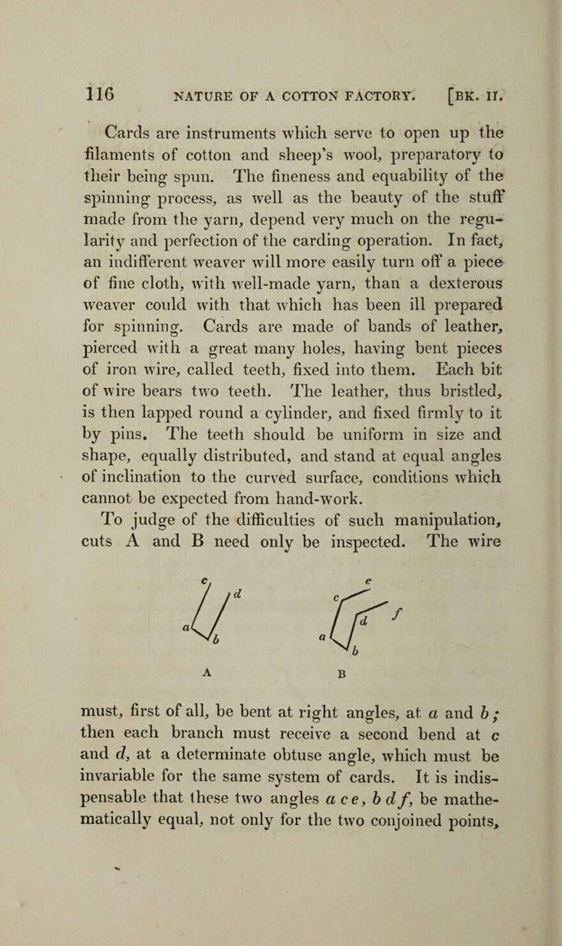 Cards are instruments which serve to open up the filaments of cotton and sheep’s wool, preparatory to their being spun. The fineness and equability of the spinning process, as well as the beauty of the stuff made from the yarn, depend very much on the regu¬ larity and perfection of the carding operation. In fact, an indifferent weaver will more easily turn off a piece of fine cloth, with well-made yarn, than a dexterous weaver could with that which has been ill prepared for spinning. Cards are made of bands of leather, pierced with a great many holes, having bent pieces of iron wire, called teeth, fixed into them. Each bit of wire bears two teeth. The leather, thus bristled, is then lapped round a cylinder, and fixed firmly to it by pins. The teeth should be uniform in size and shape, equally distributed, and stand at equal angles of inclination to the curved surface, conditions which cannot be expected from hand-work. To judge of the difficulties of such manipulation, cuts A and B need only be inspected. The wire a B must, first of all, be bent at right angles, at a and b ; then each branch must receive a second bend at c and d, at a determinate obtuse angle, which must be invariable for the same system of cards. It is indis¬ pensable that these two angles ace, b df, be mathe¬ matically equal, not only for the two conjoined points.