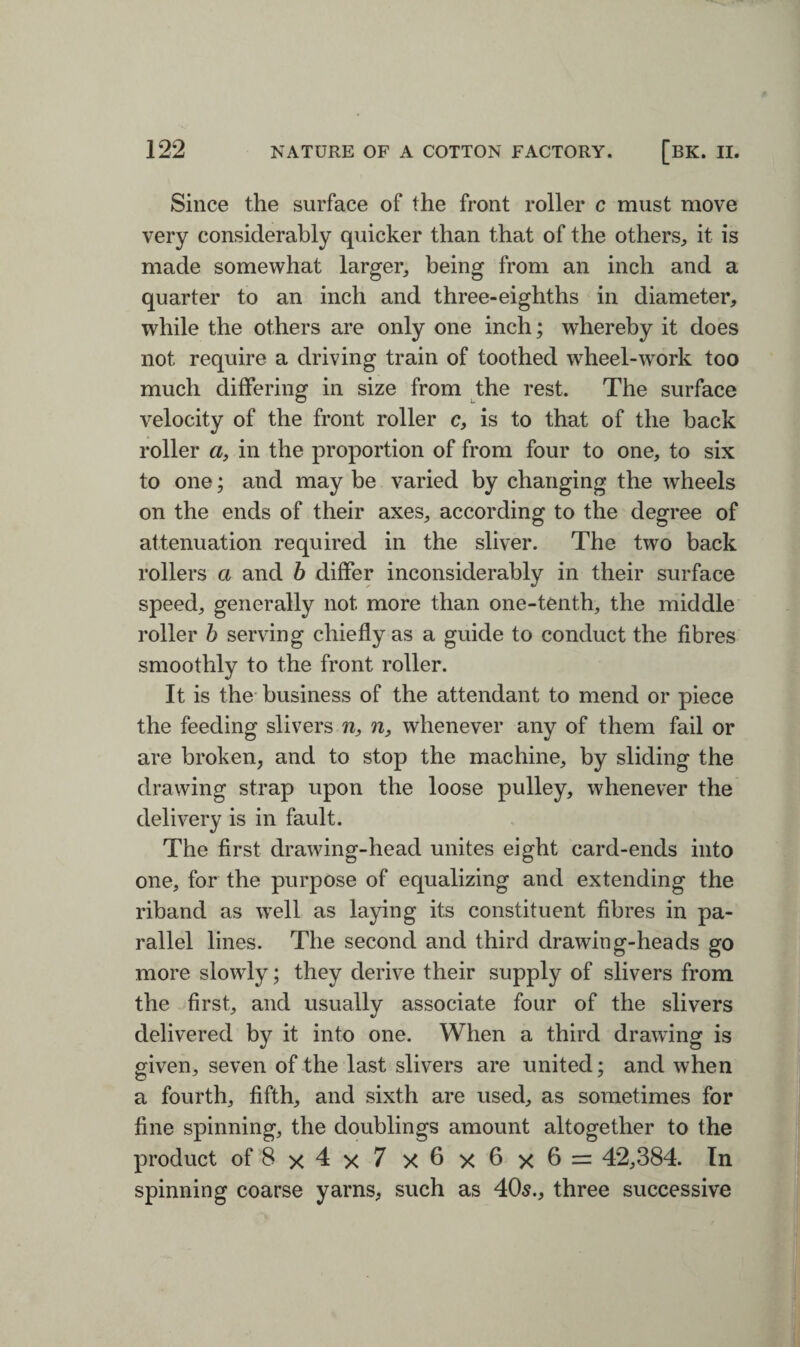 Since the surface of the front roller c must move very considerably quicker than that of the others, it is made somewhat larger, being from an inch and a quarter to an inch and three-eighths in diameter, while the others are only one inch; whereby it does not require a driving train of toothed wheel-work too much differing in size from the rest. The surface velocity of the front roller c, is to that of the back roller «, in the proportion of from four to one, to six to one; and may be varied by changing the wheels on the ends of their axes, according to the degree of attenuation required in the sliver. The two back rollers a and b differ inconsiderably in their surface speed, generally not more than one-tenth, the middle roller b serving chiefly as a guide to conduct the fibres smoothly to the front roller. It is the business of the attendant to mend or piece the feeding slivers n, n, whenever any of them fail or are broken, and to stop the machine, by sliding the drawing strap upon the loose pulley, whenever the delivery is in fault. The first drawing-head unites eight card-ends into one, for the purpose of equalizing and extending the riband as well as laying its constituent fibres in pa¬ rallel lines. The second and third drawing-heads go more slowly; they derive their supply of slivers from the first, and usually associate four of the slivers delivered by it into one. When a third drawing is given, seven of the last slivers are united; and when a fourth, fifth, and sixth are used, as sometimes for fine spinning, the doublings amount altogether to the product of 8x4x7 x 6 x 6 x 6 = 42,384. In spinning coarse yarns, such as 405., three successive