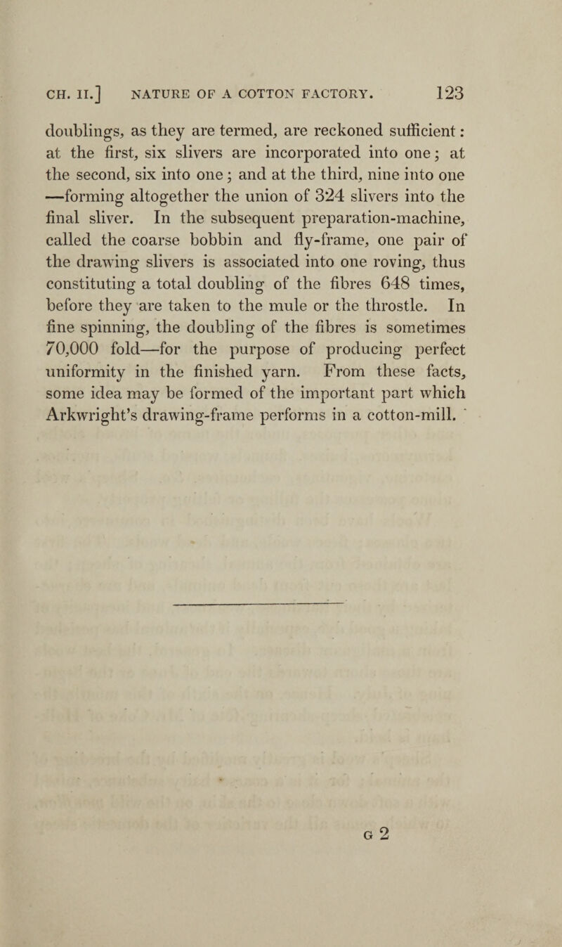 doublings, as they are termed, are reckoned sufficient : at the first, six slivers are incorporated into one; at the second, six into one; and at the third, nine into one —forming altogether the union of 324 slivers into the final sliver. In the subsequent preparation-machine, called the coarse bobbin and fly-frame, one pair of the drawing slivers is associated into one roving, thus constituting a total doubling of the fibres 648 times, before they are taken to the mule or the throstle. In fine spinning, the doubling of the fibres is sometimes 70,000 fold—for the purpose of producing perfect uniformity in the finished yarn. From these facts, some idea may be formed of the important part which Arkwright’s drawing-frame performs in a cotton-mill.