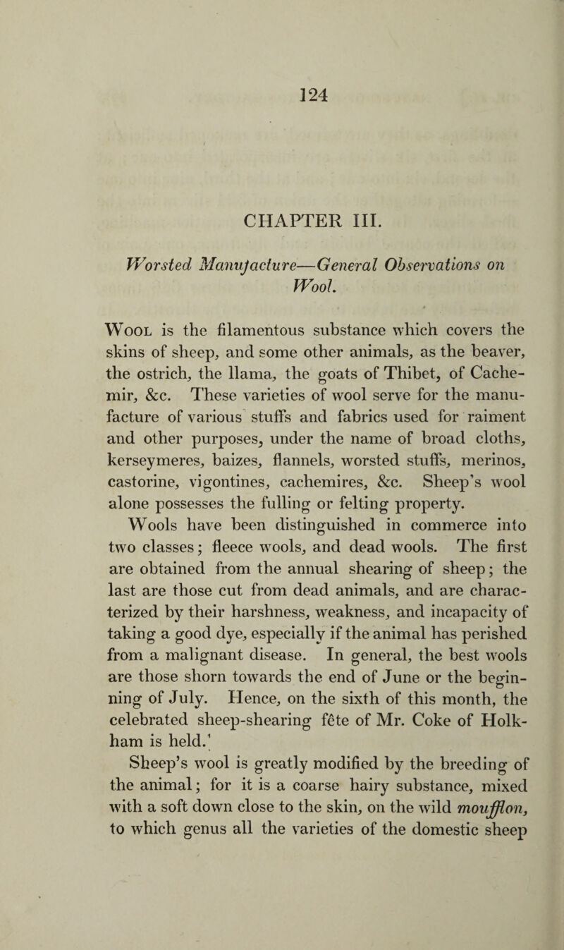 CHAPTER III. Worsted Manufacture-—General Observations on Wool. Wool is the filamentous substance which covers the skins of sheep, and some other animals, as the beaver, the ostrich, the llama, the goats of Thibet, of Cache- mir, &c. T hese varieties of wool serve for the manu¬ facture of various stuffs and fabrics used for raiment and other purposes, under the name of broad cloths, kerseymeres, baizes, flannels, worsted stuffs, merinos, castorine, vigontines, cachemires, &c. Sheep’s wool alone possesses the fulling or felting property. Wools have been distinguished in commerce into two classes; fleece wools, and dead wools. The first are obtained from the annual shearing of sheep; the last are those cut from dead animals, and are charac¬ terized by their harshness, weakness, and incapacity of taking a good dye, especially if the animal has perished from a malignant disease. In general, the best wools are those shorn towards the end of June or the begin¬ ning of July. Hence, on the sixth of this month, the celebrated sheep-shearing fete of Mr. Coke of Holk- ham is held.1 Sheep’s wool is greatly modified by the breeding of the animal; for it is a coarse hairy substance, mixed with a soft down close to the skin, on the wild moufflon, to which genus all the varieties of the domestic sheep