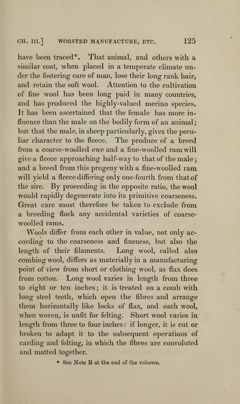 have been traced*. That animal, and others with a similar coat, when placed in a temperate climate un¬ der the fostering care of man, lose their long rank hair, and retain the soft wool. Attention to the cultivation of fine wool has been long paid in many countries, and has produced the highly-valued merino species. It has been ascertained that the female has more in¬ fluence than the male on the bodily form of an animal; but that the male, in sheep particularly, gives the pecu¬ liar character to the fleece. The produce of a breed from a coarse-woolled ewe and a fine-woolled ram will give a fleece approaching half-way to that of the male ; and a breed from this progeny with a fine-woolled ram will yield a fleece differing only one-fourth from that of the sire. By proceeding in the opposite ratio, the wool would rapidly degenerate into its primitive coarseness. Great care must therefore be taken to exclude from a breeding flock any accidental varieties of coarse- woolled rams. Wools differ from each other in value, not only ac¬ cording to the coarseness and fineness, but also the length of their filaments. Long wool, called also combing wool, differs as materially in a manufacturing point of view from short or clothing wool, as flax does from cotton. Long wool varies in length from three to eight or ten inches; it is treated on a comb with long steel teeth, which open the fibres and arrange them horizontally like locks of flax, and such wool, when woven, is unfit for felting. Short wool varies in length from three to four inches: if longer, it is cut or broken to adapt it to the subsequent operations of carding and felting, in which the fibres are convoluted and matted together. © * See Note B at the end of the volume.