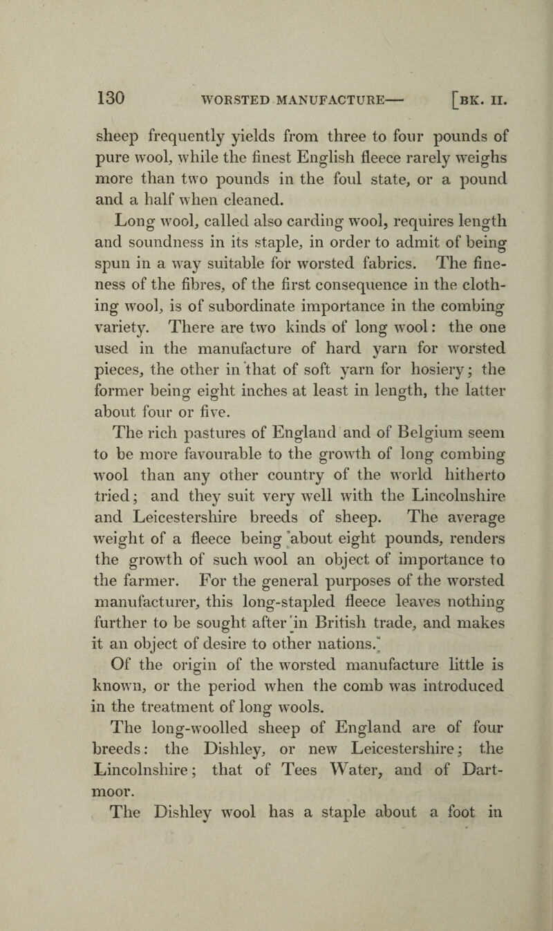 sheep frequently yields from three to four pounds of pure wool, while the finest English fleece rarely weighs more than two pounds in the foul state, or a pound and a half when cleaned. Long wool, called also carding wool, requires length and soundness in its staple, in order to admit of being spun in a way suitable for worsted fabrics. The fine¬ ness of the fibres, of the first consequence in the cloth¬ ing wool, is of subordinate importance in the combing variety. There are two kinds of long wool: the one used in the manufacture of hard yarn for worsted pieces, the other in that of soft yarn for hosiery; the former being eight inches at least in length, the latter about four or five. The rich pastures of England and of Belgium seem to be more favourable to the growth of long combing wool than any other country of the world hitherto tried; and they suit very well with the Lincolnshire and Leicestershire breeds of sheep. The average weight of a fleece being about eight pounds, renders the growth of such wool an object of importance to the farmer. For the general purposes of the worsted manufacturer, this long-stapled fleece leaves nothing further to be sought after in British trade, and makes it an object of desire to other nations.' Of the origin of the worsted manufacture little is known, or the period when the comb was introduced in the treatment of Iona1 wools. The long-woolled sheep of England are of four breeds: the Dishley, or new Leicestershire; the Lincolnshire; that of Tees Water, and of Dart¬ moor. The Dishley wool has a staple about a foot in