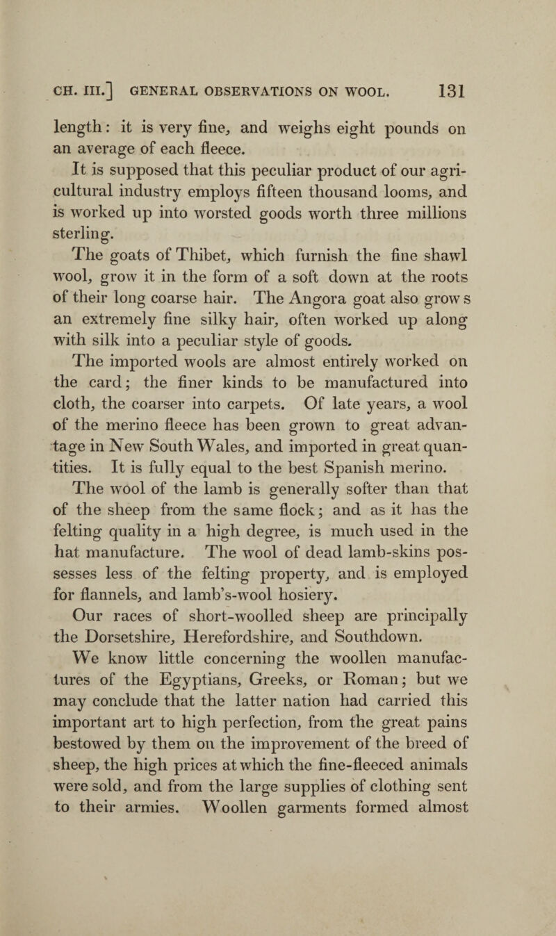 length: it is very fine,, and weighs eight pounds on an average of each fleece. It is supposed that this peculiar product of our agri¬ cultural industry employs fifteen thousand looms, and is worked up into worsted goods worth three millions sterling. The goats of Thibet, which furnish the fine shawl wool, grow it in the form of a soft down at the roots of their long coarse hair. The Angora goat also grow s an extremely fine silky hair, often worked up along with silk into a peculiar style of goods. The imported wools are almost entirely worked on the card; the finer kinds to be manufactured into cloth, the coarser into carpets. Of late years, a wool of the merino fleece has been grown to great advan¬ tage in New South Wales, and imported in great quan¬ tities. It is fully equal to the best Spanish merino. The wool of the lamb is generally softer than that of the sheep from the same flock; and as it has the felting quality in a high degree, is much used in the hat manufacture. The wrool of dead lamb-skins pos¬ sesses less of the felting property, and is employed for flannels, and lamb’s-wool hosiery. Our races of short-woolled sheep are principally the Dorsetshire, Herefordshire, and Southdown. We know little concerning the woollen manufac¬ tures of the Egyptians, Greeks, or Roman; but we may conclude that the latter nation had carried this important art to high perfection, from the great pains bestowed by them on the improvement of the breed of sheep, the high prices at which the fine-fleeced animals were sold, and from the large supplies of clothing sent to their armies. Woollen garments formed almost