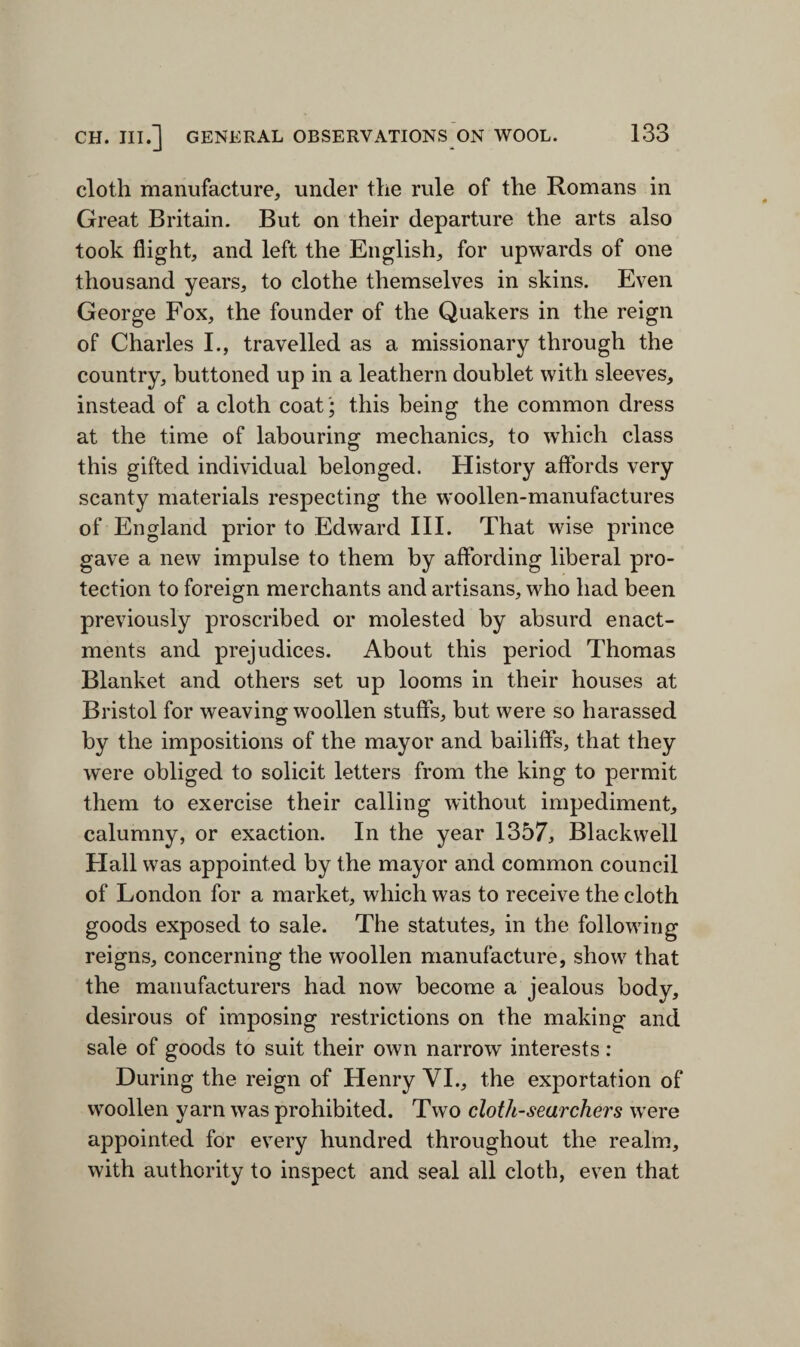 cloth manufacture, under the rule of the Romans in Great Britain. But on their departure the arts also took flight, and left the English, for upwards of one thousand years, to clothe themselves in skins. Even George Fox, the founder of the Quakers in the reign of Charles I., travelled as a missionary through the country, buttoned up in a leathern doublet with sleeves, instead of a cloth coat; this being the common dress at the time of labouring mechanics, to which class this gifted individual belonged. History affords very scanty materials respecting the woollen-manufactures of England prior to Edward III. That wise prince gave a new impulse to them by affording liberal pro¬ tection to foreign merchants and artisans, who had been previously proscribed or molested by absurd enact¬ ments and prejudices. About this period Thomas Blanket and others set up looms in their houses at Bristol for weaving woollen stuffs, but were so harassed by the impositions of the mayor and bailiffs, that they were obliged to solicit letters from the king to permit them to exercise their calling without impediment, calumny, or exaction. In the year 1357, Blackwell Hall was appointed by the mayor and common council of London for a market, which was to receive the cloth goods exposed to sale. The statutes, in the following reigns, concerning the woollen manufacture, show that the manufacturers had now become a jealous body, desirous of imposing restrictions on the making and sale of goods to suit their own narrow interests : During the reign of Henry VI., the exportation of woollen yarn was prohibited. Two cloth-searchers were appointed for every hundred throughout the realm, with authority to inspect and seal all cloth, even that