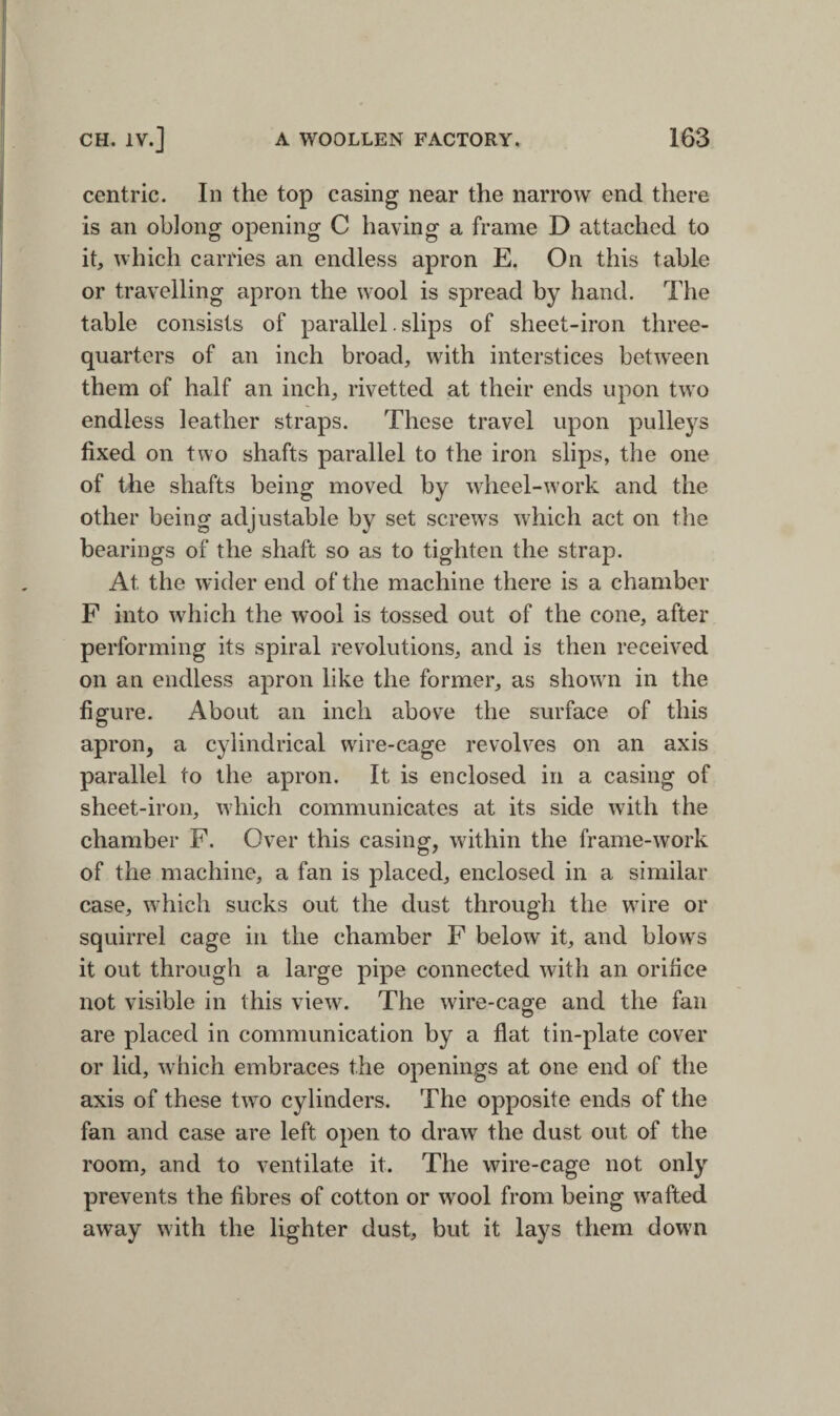 centric. In the top casing near the narrow end there is an oblong opening C having a frame D attached to it, which carries an endless apron E. On this table or travelling apron the wool is spread by hand. The table consists of parallel. slips of sheet-iron three- quarters of an inch broad, with interstices between them of half an inch, rivetted at their ends upon two endless leather straps. These travel upon pulleys fixed on two shafts parallel to the iron slips, the one of the shafts being moved by wheel-work and the other being adjustable by set screws which act on the bearings of the shaft so as to tighten the strap. At the wider end of the machine there is a chamber F into which the wool is tossed out of the cone, after performing its spiral revolutions, and is then received on an endless apron like the former, as shown in the figure. About an inch above the surface of this apron, a cylindrical wire-cage revolves on an axis parallel to the apron. It is enclosed in a casing of sheet-iron, which communicates at its side with the chamber F. Over this casing, within the frame-work of the machine, a fan is placed, enclosed in a similar case, which sucks out the dust through the wire or squirrel cage in the chamber F below it, and blows it out through a large pipe connected with an orifice not visible in this view. The wire-cage and the fan are placed in communication by a flat tin-plate cover or lid, which embraces the openings at one end of the axis of these two cylinders. The opposite ends of the fan and case are left open to draw the dust out of the room, and to ventilate it. The wire-cage not only prevents the fibres of cotton or wool from being wafted away with the lighter dust, but it lays them down