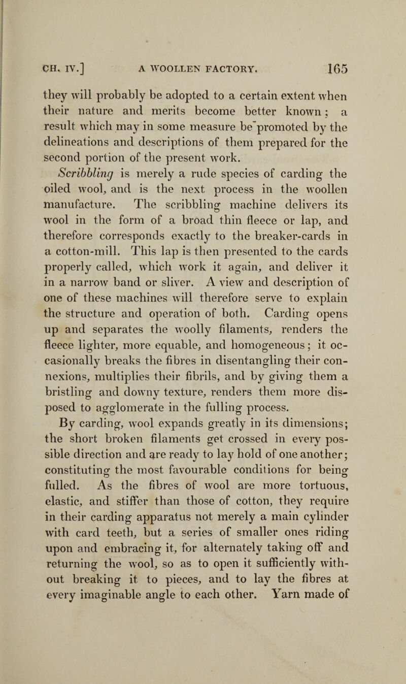 they will probably be adopted to a certain extent when their nature and merits become better known ; a result which may in some measure be’promoted by the delineations and descriptions of them prepared for the second portion of the present work. Scribbling is merely a rude species of carding the oiled wool, and is the next process in the woollen manufacture. The scribbling machine delivers its wool in the form of a broad thin fleece or lap, and therefore corresponds exactly to the breaker-cards in a cotton-mill. This lap is then presented to the cards properly called, which work it again, and deliver it in a narrow band or sliver. A view and description of one of these machines will therefore serve to explain the structure and operation of both. Carding opens up and separates the woolly filaments, renders the fleece lighter, more equable, and homogeneous; it oc¬ casionally breaks the fibres in disentangling their con¬ nexions, multiplies their fibrils, and by giving them a bristling and downy texture, renders them more dis¬ posed to agglomerate in the fulling process. By carding, wool expands greatly in its dimensions; the short broken filaments get crossed in every pos¬ sible direction and are ready to la}r hold of one another; constituting- the most favourable conditions for being1 fulled. As the fibres of wool are more tortuous, elastic, and stiffer than those of cotton, they require in their carding apparatus not merely a main cylinder with card teeth, but a series of smaller ones riding upon and embracing it, for alternately taking off and returning the wool, so as to open it sufficiently with¬ out breaking it to pieces, and to lay the fibres at every imaginable angle to each other. Yarn made of