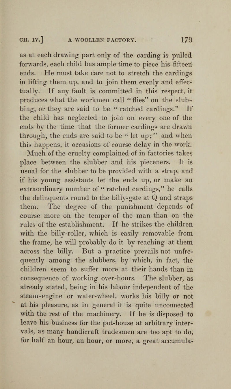 as at each drawing part only of the carding is pulled forwards, each child has ample time to piece his fifteen ends. He must take care not to stretch the cardings in lifting them up, and to join them evenly and effec¬ tually. If any fault is committed in this respect, it produces what the workmen call flies” on the slub- bing, or they are said to be “ ratched cardings.” If the child has neglected to join on every one of the ends by the time that the former cardings are drawn through, the ends are said to be “ let up; ” and when this happens, it occasions of course delay in the work. Much of the cruelty complained of in factories takes place between the slubber and his pieceners. It is usual for the slubber to be provided with a strap, and if his young assistants let the ends up, or make an extraordinary number of <<r ratched cardings,” he calls the delinquents round to the billy-gate at Q and straps them. The degree of the punishment depends of course more on the temper of the man than on the rules of the establishment. If he strikes the children with the billy-roller, which is easily removable from the frame, he will probably do it by reaching at them across the billy. But a practice prevails not unfre- quently among the slubbers, by which, in fact, the children seem to suffer more at their hands than in consequence of working over-hours. The slubber, as already stated, being in his labour independent of the steam-engine or water-wheel, works his billy or not at his pleasure, as in general it is quite unconnected with the rest of the machinery. If he is disposed to leave his business for the pot-house at arbitrary inter¬ vals, as many handicraft tradesmen are too apt to do, for half an hour, an hour, or more, a great accumula-