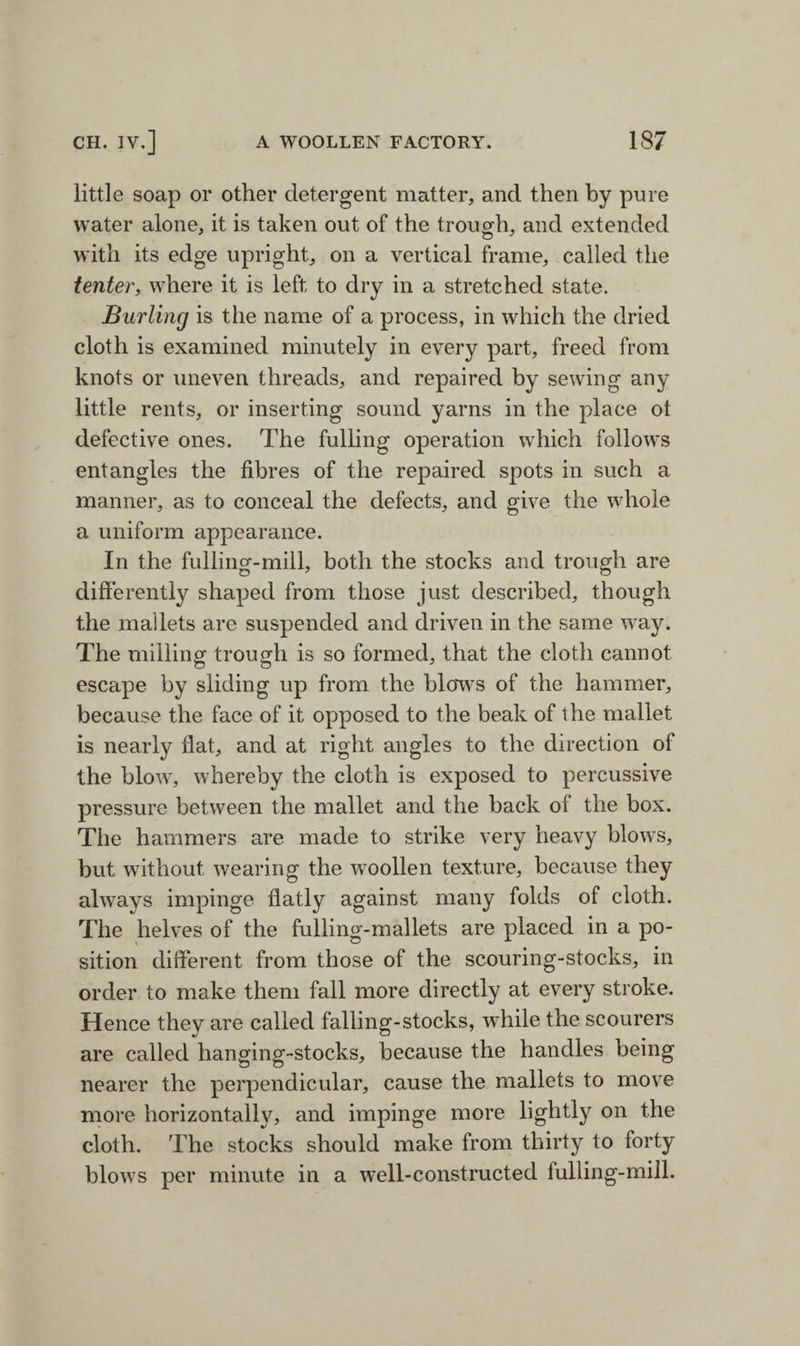 little soap or other detergent matter, and then by pure water alone, it is taken out of the trough, and extended with its edge upright, on a vertical frame, called the tenter, where it is left to dry in a stretched state. Burling is the name of a process, in which the dried cloth is examined minutely in every part, freed from knots or uneven threads, and repaired by sewing any little rents, or inserting sound yarns in the place ot defective ones. The fulling operation which follows entangles the fibres of the repaired spots in such a manner, as to conceal the defects, and give the whole a uniform appearance. In the fulling-mill, both the stocks and trough are differently shaped from those just described, though the mallets are suspended and driven in the same way. The milling trough is so formed, that the cloth cannot escape by sliding up from the blows of the hammer, because the face of it opposed to the beak of the mallet is nearly flat, and at right angles to the direction of the blow, whereby the cloth is exposed to percussive pressure between the mallet and the back of the box. The hammers are made to strike very heavy blows, but without wearing the woollen texture, because they always impinge flatly against many folds of cloth. The helves of the fulling-mallets are placed in a po¬ sition different from those of the scouring-stocks, in order to make them fall more directly at every stroke. Hence they are called falling-stocks, while the scourers are called hanging-stocks, because the handles being nearer the perpendicular, cause the mallets to move more horizontally, and impinge more lightly on the cloth. The stocks should make from thirty to forty blows per minute in a well-constructed fulling-mill.