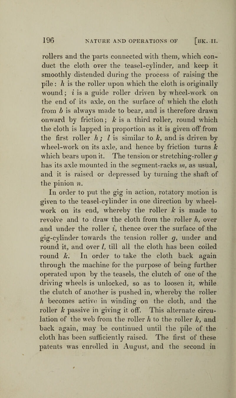 rollers and the parts connected with them, which con¬ duct the cloth over the teasel-cylinder, and keep it smoothly distended during the process of raising the pile: h is the roller upon which the cloth is originally wound; i is a guide roller driven by wheel-work on the end of its axle, on the surface of which the cloth from b is always made to bear, and is therefore drawn onward by friction; k is a third roller, round which the cloth is lapped in proportion as it is given off from the first roller h; l is similar to k, and is driven by wheel-work on its axle, and hence by friction turns k which bears upon it. The tension or stretching-roller g has its axle mounted in the segment-racks m, as usual, and it is raised or depressed by turning the shaft of the pinion n. In order to put the gig in action, rotatory motion is given to the teasel-cylinder in one direction by wheel- work on its end, whereby the roller k is made to revolve and to draw the cloth from the roller h, over and under the roller i, thence over the surface of the gig-cylinder towards the tension roller g, under and round it, and over l, till all the cloth has been coiled round k. In order to take the cloth back again through the machine for the purpose of being further operated upon by the teasels, the clutch of one of the driving wheels is unlocked, so as to loosen it, while the clutch of another is pushed in, whereby the roller h becomes active in winding on the cloth, and the roller k passive in giving it off. This alternate circu¬ lation of the web from the roller h to the roller k, and back again, may be continued until the pile of the cloth has been sufficiently raised. The first of these patents was enrolled in August, and the second in