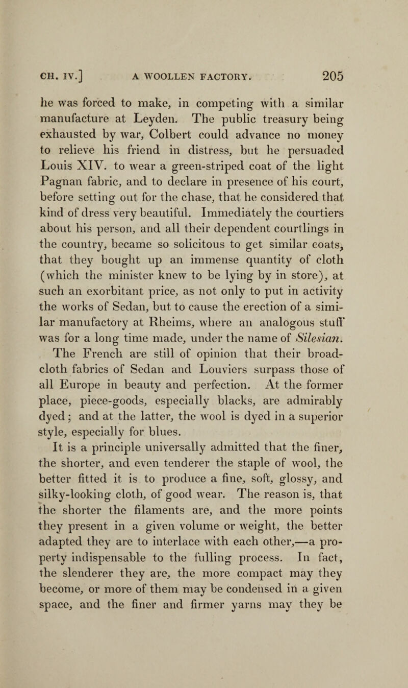 he was forced to make, in competing with a similar manufacture at Leyden. The public treasury being exhausted by war, Colbert could advance no money to relieve his friend in distress, but he persuaded Louis XIV. to wear a green-striped coat of the light Pagnan fabric, and to declare in presence of his court, before setting out for the chase, that he considered that kind of dress very beautiful. Immediately the courtiers about his person, and all their dependent courtlings in the country, became so solicitous to get similar coats, that they bought up an immense quantity of cloth (which the minister knew to be lying by in store), at such an exorbitant price, as not only to put in activity the works of Sedan, but to cause the erection of a simi¬ lar manufactory at Rheims, where an analogous stuff’ was for a long time made, under the name of Silesian. The French are still of opinion that their broad¬ cloth fabrics of Sedan and Louviers surpass those of all Europe in beauty and perfection. At the former place, piece-goods, especially blacks, are admirably dyed; and at the latter, the wool is dyed in a superior style, especially for blues. It is a principle universally admitted that the finer, the shorter, and even tenderer the staple of wool, the better fitted it is to produce a fine, soft, glossy, and silky-looking cloth, of good wear. The reason is, that the shorter the filaments are, and the more points they present in a given volume or weight, the better adapted they are to interlace with each other,—a pro¬ perty indispensable to the fulling process. In fact, the slenderer they are, the more compact may they become, or more of them may be condensed in a given space, and the finer and firmer yarns may they be