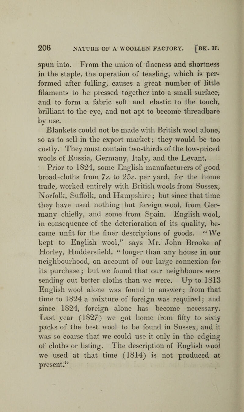 spun into. From the union of fineness and shortness in the staple, the operation of teasling, which is per¬ formed after fulling, causes a great number of little filaments to be pressed together into a small surface, and to form a fabric soft and elastic to the touch, brilliant to the eye, and not apt to become threadbare by use. Blankets could not be made with British wool alone, so as to sell in the export market; they would be too costly. They must contain two-thirds of the low-priced wools of Russia, Germany, Italy, and the Levant. Prior to 1824, some English manufacturers of good broad-cloths from 7 s. to 25s. per yard, for the home trade, worked entirely with British wools from Sussex, Norfolk, Suffolk, and Hampshire ; but since that time they have used nothing but foreign wool, from Ger¬ many chiefly, and some from Spain. English wool, in consequence of the deterioration of its quality, be¬ came unfit for the finer descriptions of goods. “We kept to English wool,” says Mr. John Brooke of Horley, Huddersfield, “ longer than any house in our neighbourhood, on account of our large connexion for its purchase; but we found that our neighbours were sending out better cloths than we were. Up to 1813 English wool alone was found to answer; from that time to 1824 a mixture of foreign was required; and since 1824, foreign alone has become necessary. Last year (1827) we got home from fifty to sixty packs of the best wool to be found in Sussex, and it was so coarse that we could use it only in the edging of cloths or listing. The description of English wool we used at that time (1814) is not produced at present.”