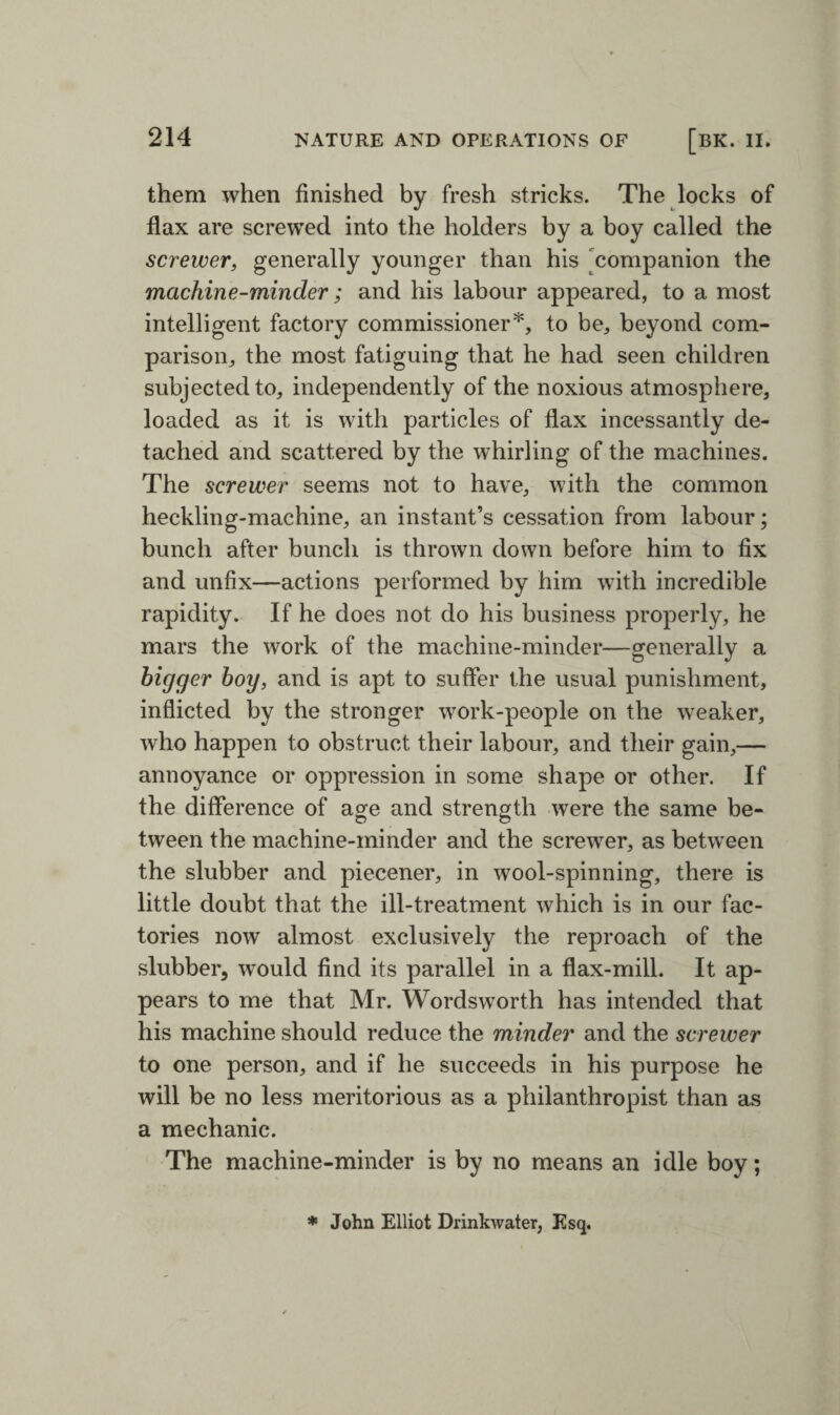 them when finished by fresh stricks. The locks of flax are screwed into the holders by a boy called the screwer, generally younger than his companion the machine-minder; and his labour appeared, to a most intelligent factory commissioner*, to be, beyond com¬ parison, the most fatiguing that he had seen children subjected to, independently of the noxious atmosphere, loaded as it is with particles of flax incessantly de¬ tached and scattered by the whirling of the machines. The screwer seems not to have, with the common heckling-machine, an instant’s cessation from labour; bunch after bunch is thrown down before him to fix and unfix—actions performed by him with incredible rapidity. If he does not do his business properly, he mars the work of the machine-minder—generally a bigger boy, and is apt to suffer the usual punishment, inflicted by the stronger work-people on the weaker, who happen to obstruct their labour, and their gain,— annoyance or oppression in some shape or other. If the difference of age and strength were the same be- tween the machine-minder and the screwer, as between the slubber and piecener, in wool-spinning, there is little doubt that the ill-treatment which is in our fac¬ tories now almost exclusively the reproach of the slubber, would find its parallel in a flax-mill. It ap¬ pears to me that Mr. Wordsworth has intended that his machine should reduce the minder and the screwer to one person, and if he succeeds in his purpose he will be no less meritorious as a philanthropist than as a mechanic. The machine-minder is by no means an idle boy; * John Elliot Drinkwater, Esq.