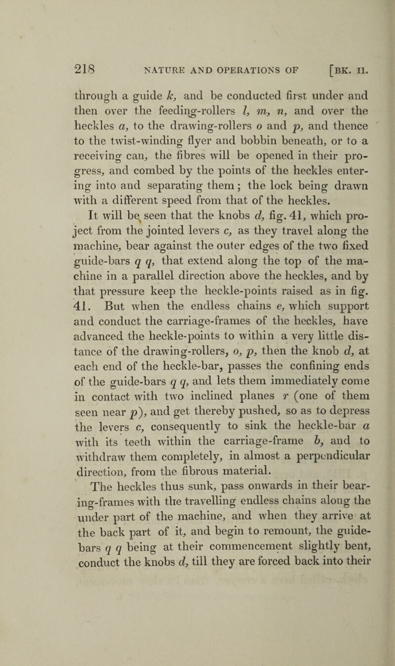 through a guide k, and be conducted first under and then over the feeding-rollers l, m, n, and over the heckles a, to the drawing-rollers o and p, and thence to the twist-winding flyer and bobbin beneath, or to a receiving can, the fibres will be opened in their pro¬ gress, and combed by the points of the heckles enter¬ ing into and separating them; the lock being drawn with a different speed from that of the heckles. It will be^seen that the knobs cl, fig. 41, which pro¬ ject from the jointed levers c, as they travel along the machine, bear against the outer edges of the two fixed guide-bars q q, that extend along the top of the ma¬ chine in a parallel direction above the heckles, and by that pressure keep the heckle-points raised as in fig. 41. But when the endless chains e, which support and conduct the carriage-frames of the heckles, have advanced the heckle-points to within a very little dis¬ tance of the drawing-rollers, o, p, then the knob d, at each end of the heckle-bar, passes the confining ends of the guide-bars q q, and lets them immediately come in contact with two inclined planes r (one of them seen near p), and get thereby pushed, so as to depress the levers c, consequently to sink the heckle-bar a with its teeth within the carriage-frame 6, and to withdraw them completely, in almost a perpendicular direction, from the fibrous material. The heckles thus sunk, pass onwards in their bear¬ ing-frames with the travelling endless chains along the under part of the machine, and when they arrive at the back part of it, and begin to remount, the guide- bars q q being at their commencement slightly bent, conduct the knobs d, till they are forced back into their