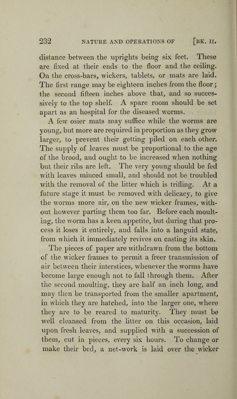 distance between the uprights being six feet. These are fixed at their ends to the floor and the ceiling. On the cross-bars, wickers, tablets, or mats are laid. The first range may be eighteen inches from the floor; the second fifteen inches above that, and so succes¬ sively to the top shelf. A spare room should be set apart as an hospital for the diseased worms. A few osier mats may suffice while the worms are young, but more are required in proportion as they grow larger, to prevent their getting piled on each other. The supply of leaves must be proportional to the age of the brood, and ought to be increased when nothing but their ribs are left. The very young should be fed with leaves minced small, and should not be troubled with the removal of the litter which is trifling. At a future stage it must be removed with delicacy, to give the worms more air, on the new wicker frames, with¬ out however parting them too far. Before each moult¬ ing, the worm has a keen appetite, but during that pro¬ cess it loses it entirely, and falls into a languid state, from which it immediately revives on casting its skin. The pieces of paper are withdrawn from the bottom of the wicker frames to permit a freer transmission of air between their interstices, whenever the worms have become large enough not to fall through them. After the second moulting, they are half an inch long, and may then be transported from the smaller apartment, in which they are hatched, into the larger one, where they are to be reared to maturity. They must be wTell cleansed from the litter on this occasion, laid upon fresh leaves, and supplied with a succession of them, cut in pieces, every six hours. To change or make their bed, a net-work is laid over the wicker