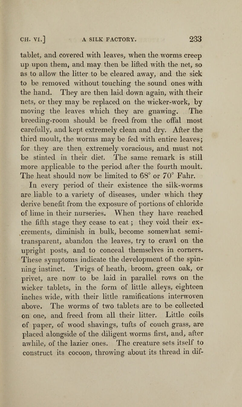 tablet, and covered with leaves, when the worms creep up upon them, and may then be lifted with the net, so as to allow the litter to be cleared away, and the sick to be removed without touching the sound ones with the hand. They are then laid down again, with their nets, or they may be replaced on the wicker-work, by moving the leaves which they are gnawing. The breeding-room should be freed from the offal most carefully, and kept extremely clean and dry. After the third moult, the worms may be fed with entire leaves; for they are then extremely voracious, and must not be stinted in their diet. The same remark is still more applicable to the period after the fourth moult. The heat should now be limited to 68° or 70° Fahr. In every period of their existence the silk-wTorms are liable to a variety of diseases, under which they derive benefit from the exposure of portions of chloride of lime in their nurseries. When they have reached the fifth stage they cease to eat; they void their ex¬ crements, diminish in bulk, become somewhat semi¬ transparent, abandon the leaves, try to crawl on the upright posts, and to conceal themselves in corners. These symptoms indicate the development of the spin¬ ning instinct. Twigs of heath, broom, green oak, or privet, are now to be laid in parallel rows on the wicker tablets, in the form of little alleys, eighteen inches wide, with their little ramifications interwoven above. The worms of two tablets are to be collected on one, and freed from all their litter. Little coils of paper, of wood shavings, tufts of couch grass, are placed alongside of the diligent worms first, and, after awhile, of the lazier ones. The creature sets itself to construct its cocoon, throwing about its thread in clif-