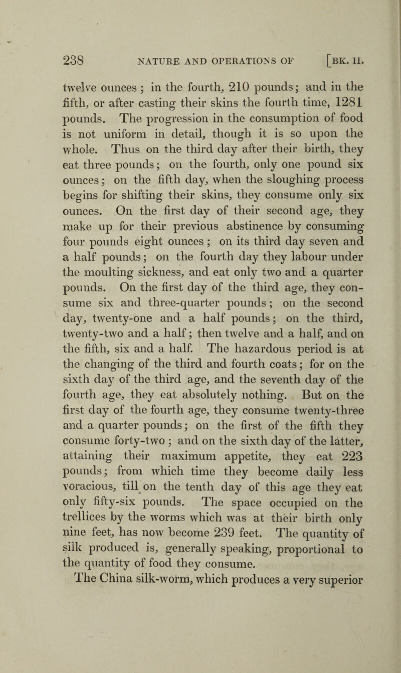 twelve ounces ; in the fourth, 210 pounds; and in the fifth, or after casting their skins the fourth time, 1281 pounds. The progression in the consumption of food is not uniform in detail, though it is so upon the whole. Thus on the third day after their birth, they eat three pounds; on the fourth, only one pound six ounces; on the fifth day, when the sloughing process begins for shifting their skins, they consume only six ounces. On the first day of their second age, they make up for their previous abstinence by consuming four pounds eight ounces; on its third day seven and a half pounds; on the fourth day they labour under the moulting sickness, and eat only two and a quarter pounds. On the first day of the third age, they con¬ sume six and three-quarter pounds; on the second day, twenty-one and a half pounds; on the third, twenty-two and a half; then twelve and a half, and on the fifth, six and a half. The hazardous period is at the changing of the third and fourth coats; for on the sixth day of the third age, and the seventh day of the fourth age, they eat absolutely nothing. But on the first day of the fourth age, they consume twenty-three and a quarter pounds; on the first of the fifth they consume forty-two ; and on the sixth day of the latter, attaining their maximum appetite, they eat 223 pounds; from which time they become daily less voracious, till on the tenth day of this age they eat only fifty-six pounds. The space occupied on the trellices by the worms which was at their birth only nine feet, has now become 239 feet. The quantity of silk produced is, generally speaking, proportional to the quantity of food they consume. 1 he China silk-worm, which produces a very superior