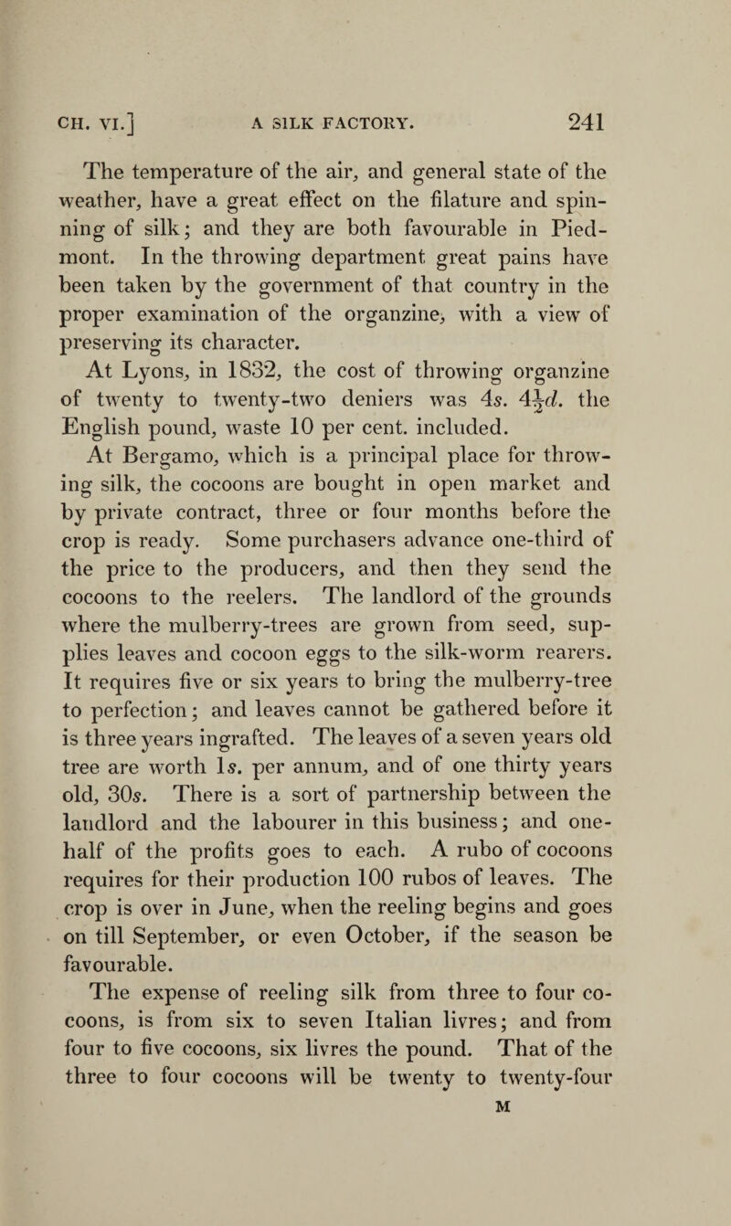 The temperature of the air, and general state of the weather, have a great effect on the filature and spin¬ ning of silk; and they are both favourable in Pied¬ mont. In the throwing department great pains have been taken by the government of that country in the proper examination of the organzine, with a view of preserving its character. At Lyons, in 1832, the cost of throwing organzine of twenty to twenty-two deniers was 4s. 4\d. the English pound, waste 10 per cent, included. At Bergamo, which is a principal place for throw¬ ing silk, the cocoons are bought in open market and by private contract, three or four months before the crop is ready. Some purchasers advance one-third of the price to the producers, and then they send the cocoons to the reelers. The landlord of the grounds where the mulberry-trees are grown from seed, sup¬ plies leaves and cocoon eggs to the silk-worm rearers. It requires five or six years to bring the mulberry-tree to perfection; and leaves cannot be gathered before it is three years ingrafted. The leaves of a seven years old tree are worth Is. per annum, and of one thirty years old, 30s. There is a sort of partnership between the landlord and the labourer in this business; and one- half of the profits goes to each. A rubo of cocoons requires for their production 100 rubos of leaves. The crop is over in June, when the reeling begins and goes on till September, or even October, if the season be favourable. The expense of reeling silk from three to four co¬ coons, is from six to seven Italian livres; and from four to five cocoons, six livres the pound. That of the three to four cocoons will be twenty to twenty-four M