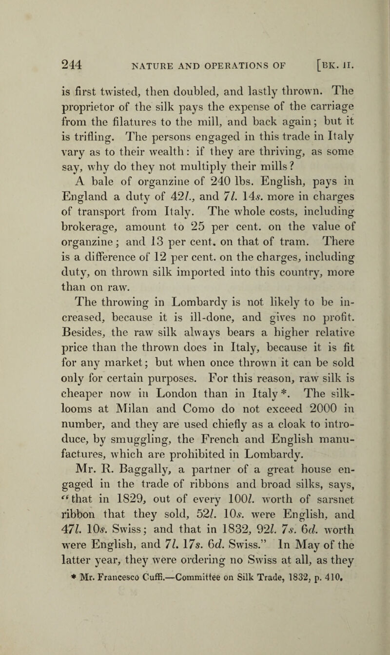 is first twisted, then doubled, and lastly thrown. The proprietor of the silk pays the expense of the carriage from the filatures to the mill, and back again; but it is trifling. The persons engaged in this trade in Italy vary as to their wealth: if they are thriving, as some say, why do they not multiply their mills ? A bale of organzine of 240 lbs. English, pays in England a duty of 42/., and 71. 14s. more in charges of transport from Italy. The whole costs, including brokerage, amount to 25 per cent, on the value of organzine; and 13 per cent, on that of tram. There is a difference of 12 per cent, on the charges, including duty, on thrown silk imported into this country, more than on raw. The throwing in Lombardy is not likely to be in¬ creased, because it is ill-done, and gives no profit. Besides, the raw silk always bears a higher relative price than the thrown does in Italy, because it is fit for any market; but when once thrown it can be sold only for certain purposes. For this reason, raw silk is cheaper now in London than in Italy *. The silk- looms at Milan and Como do not exceed 2000 in number, and they are used chiefly as a cloak to intro¬ duce, by smuggling, the French and English manu¬ factures, which are prohibited in Lombardy. Mr. R. Baggally, a partner of a great house en¬ gaged in the trade of ribbons and broad silks, says, {i that in 1829, out of every 100/. worth of sarsnet ribbon that they sold, 52/. 10s. were English, and 471. 10s. Swiss; and that in 1832, 92/. 7s. 6d. worth were English, and 71. 17s. 6c?. Swiss.” In May of the latter year, they were ordering no Swiss at all, as they * Mr. Francesco Cuffi.—Committee on Silk Trade, 1832, p. 410,