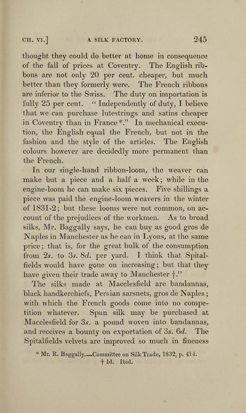 thought they could do better at home in consequence of the fall of prices at Coventry. The English rib¬ bons are not only 20 per cent, cheaper, but much better than they formerly were. The French ribbons are inferior to the Swiss. The duty on importation is fully 25 per cent. Independently of duty, I believe that we can purchase lutestrings and satins cheaper in Coventry than in France*.” In mechanical execu¬ tion, the English equal the French, but not in the fashion and the style of the articles. The English colours however are decidedly more permanent than the French. In our single-hand ribbon-loom, the weaver can make but a piece and a half a week; while in the engine-loom he can make six pieces. Five shillings a piece was paid the engine-loom weavers in the winter of 1831-2; but these looms were not common, on ac¬ count of the prejudices of the workmen. As to broad silks, Mr. Baggally says, he can buy as good gros de Naples in Manchester as he can in Lyons, at the same price; that is, for the great bulk of the consumption from 2s. to 3s. 8d. per yard. I think that Spital- fields would have gone on increasing; but that they have given their trade away to Manchester j\” The silks made at Macclesfield are bandannas, black handkerchiefs, Persian sarsnets, gros de Naples; with which the French goods come into no compe¬ tition whatever. Spun silk may be purchased at Macclesfield for 3s. a pound woven into bandannas, and receives a bounty on exportation of 3s. 6d. The Spitalfields velvets are improved so much in fineness * Mr. R. Buggally.—Committee on Silk Trade, 1832, p. 414. t Id. Ibid.