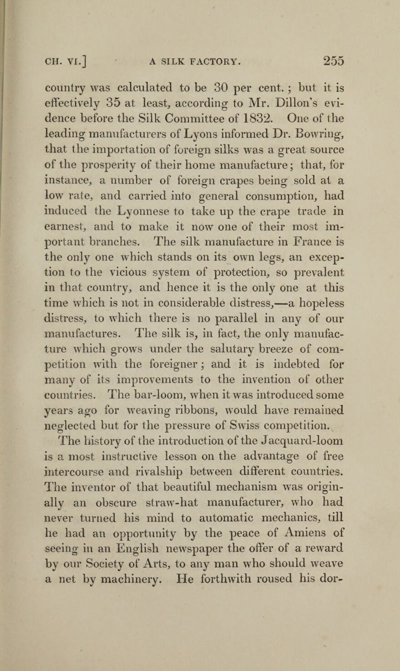 country was calculated to be 30 per cent. ; but it is effectively 35 at least, according to Mr. Dillon’s evi¬ dence before the Silk Committee of 1832. One of the leading manufacturers of Lyons informed Dr. Bowring, that the importation of foreign silks was a great source of the prosperity of their home manufacture; that, for instance, a number of foreign crapes being sold at a low rate, and carried into general consumption, had induced the Lyonnese to take up the crape trade in earnest, and to make it now one of their most im¬ portant branches. The silk manufacture in France is the only one which stands on its own legs, an excep¬ tion to the vicious system of protection, so prevalent in that country, and hence it is the only one at this time which is not in considerable distress,—a hopeless distress, to which there is no parallel in any of our manufactures. The silk is, in fact, the only manufac¬ ture which grows under the salutary breeze of com¬ petition with the foreigner; and it is indebted for many of its improvements to the invention of other countries. The bar-loom, when it was introduced some years ago for weaving ribbons, would have remained neglected but for the pressure of Swiss competition. The history of the introduction of the Jacquard-loom is a most instructive lesson on the advantage of free intercourse and rivalship between different countries. The inventor of that beautiful mechanism was origin¬ ally an obscure straw-hat manufacturer, who had never turned his mind to automatic mechanics, till he had an opportunity by the peace of Amiens of seeing in an English newspaper the offer of a reward by our Society of Arts, to any man who should weave a net by machinery. He forthwith roused his dor-