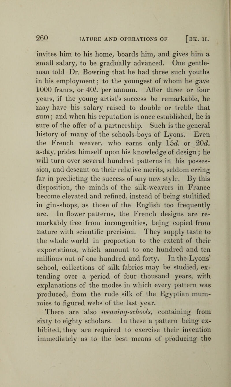 invites him to his home, hoards him, and gives him a small salary, to be gradually advanced. One gentle¬ man told Dr. Bovvring that he had three such youths in his employment; to the youngest of whom he gave 1000 francs, or 40/. per annum. After three or four years, if the young artist’s success be remarkable, he may have his salary raised to double or treble that sum; and when his reputation is once established, he is sure of the offer of a partnership. Such is the general history of many of the schools-boys of Lyons. Even the French weaver, who earns only 15cl. or 20d. a-day, prides himself upon his knowledge of design; he will turn over several hundred patterns in his posses¬ sion, and descant on their relative merits, seldom erring far in predicting the success of any new style. By this disposition, the minds of the silk-weavers in France become elevated and refined, instead of being stultified in gin-shops, as those of the English too frequently are. In flower patterns, the French designs are re¬ markably free from incongruities, being copied from nature with scientific precision. They supply taste to the whole world in proportion to the extent of their exportations, which amount to one hundred and ten millions out of one hundred and forty. In the Lyons’ school, collections of silk fabrics may be studied, ex¬ tending over a period of four thousand years, with explanations of the modes in which every pattern was produced, from the rude silk of the Egyptian mum¬ mies to figured webs of the last year. There are also zveaving-schools, containing from sixty to eighty scholars. In these a pattern being ex¬ hibited, they are required to exercise their invention immediately as to the best means of producing the