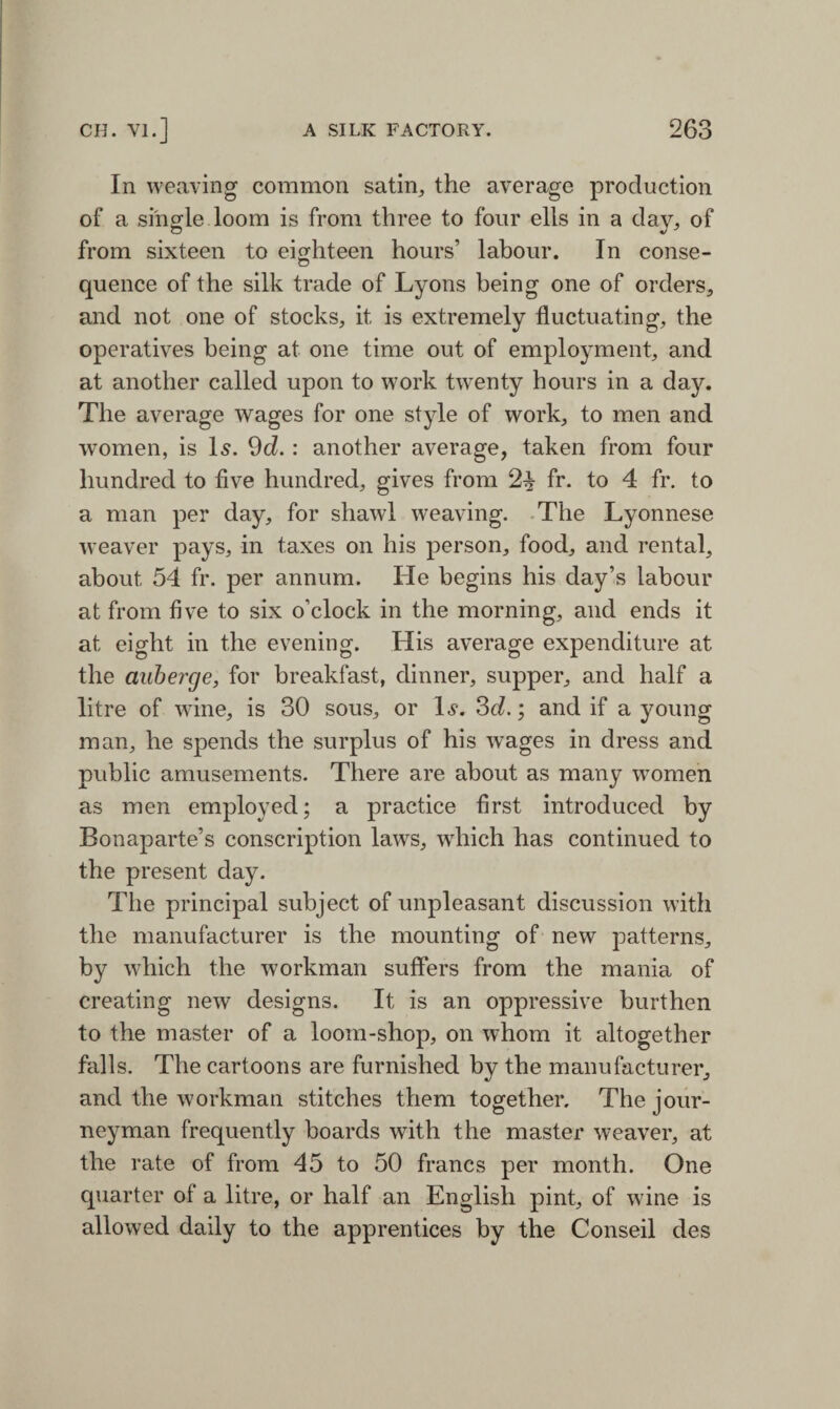 In weaving common satin, the average production of a single loom is from three to four ells in a day, of from sixteen to eighteen hours’ labour. In conse- quence of the silk trade of Lyons being one of orders, and not one of stocks, it is extremely fluctuating, the operatives being at one time out of employment, and at another called upon to work twenty hours in a day. The average wages for one style of work, to men and women, is Is. 9d.: another average, taken from four hundred to five hundred, gives from 2% fr. to 4 fr. to a man per day, for shawl weaving. The Lyonnese weaver pays, in taxes on his person, food, and rental, about 54 fr. per annum. He begins his day’s labour at from five to six o’clock in the morning, and ends it at eight in the evening. His average expenditure at the auberge, for breakfast, dinner, supper, and half a litre of wine, is 30 sous, or Is. 3cl.; and if a young man, he spends the surplus of his wages in dress and public amusements. There are about as many women as men employed; a practice first introduced by Bonaparte’s conscription laws, which has continued to the present day. The principal subject of unpleasant discussion with the manufacturer is the mounting of new patterns, by which the workman suffers from the mania of creating new designs. It is an oppressive burthen to the master of a loom-shop, on whom it altogether falls. The cartoons are furnished by the manufacturer, and the workman stitches them together. The jour¬ neyman frequently boards with the master weaver, at the rate of from 45 to 50 francs per month. One quarter of a litre, or half an English pint, of wine is allowed daily to the apprentices by the Conseil des