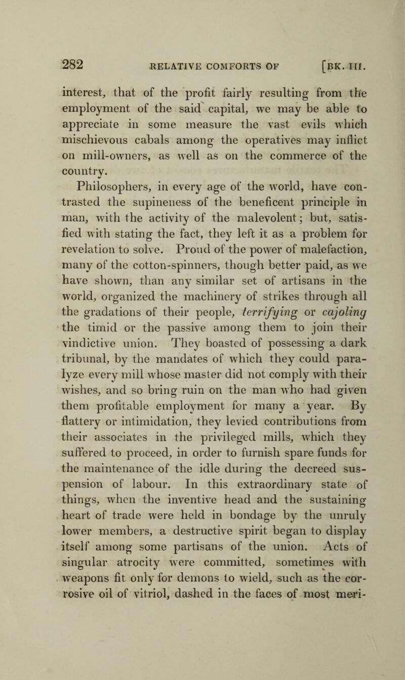 interest, that of the profit fairly resulting from the employment of the said capital, we may be able to appreciate in some measure the vast evils which mischievous cabals among the operatives may inflict on mill-owners, as well as on the commerce of the country. Philosophers, in every age of the world, have con¬ trasted the supineness of the beneficent principle in man, with the activity of the malevolent; but, satis¬ fied with stating the fact, they left it as a problem for revelation to solve. Proud of the power of malefaction, many of the cotton-spinners, though better paid, as we have shown, than any similar set of artisans in the world, organized the machinery of strikes through all the gradations of their people, terrifying or cajoling the timid or the passive among them to join their vindictive union. They boasted of possessing a dark tribunal, by the mandates of which they could para¬ lyze every mill whose master did not comply with their wishes, and so bring ruin on the man who had given them profitable employment for many a year. By flattery or intimidation, they levied contributions from their associates in the privileged mills, which they suffered to proceed, in order to furnish spare funds for the maintenance of the idle during the decreed sus¬ pension of labour. In this extraordinary state of things, when the inventive head and the sustaining heart of trade were held in bondage by the unruly lower members, a destructive spirit began to display itself among some partisans of the union. Acts of singular atrocity were committed, sometimes with weapons fit only for demons to wield, such as the cor¬ rosive oil of vitriol, dashed in the faces of most meri-