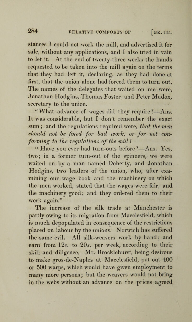 stances I could not work the mill, and advertised it for sale, without any applications, and I also tried in vain to let it. At the end of twenty-three weeks the hands requested to be taken into the mill again on the terms that they had left it, declaring, as they had done at first, that the union alone had forced them to turn out. The names of the delegates that waited on me were, Jonathan Hodgins, Thomas Foster, and Peter Madox, secretary to the union. ‘‘What advance of wages did they require?—Ans. It was considerable, but I don’t remember the exact sum ; and the regulations required were, that the men should not he fined for had work, or for not con¬ forming to the regulations of the mill! “Have you ever had turn-outs before?—Ans. Yes, two; in a former turn-out of the spinners, we were waited on by a man named Doherty, and Jonathan Hodgins, two leaders of the union, who, after exa¬ mining our wage book and the machinery on which the men worked, stated that the wages were fair, and the machinery good; and they ordered them to their work again.” The increase of the silk trade at Manchester is partly owing to its migration from Macclesfield, which is much depopulated in consequence of the restrictions placed on labour by the unions. Norwich has suffered the same evil. All silk-weavers work by band; and earn from 12.?. to 20.?. per week, according to their skill and diligence. Mr. Brocklehurst, being desirous to make gros-de-Naples at Macclesfield, put out 400 or 500 warps, which would have given employment to many more persons; but the weavers would not bring in the webs without an advance on the prices agreed