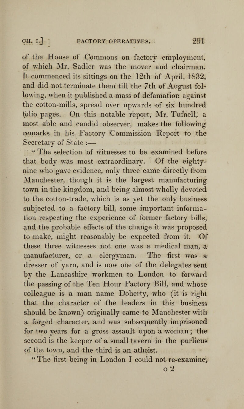 of the House of Commons on factory employment, of which Mr. Sadler was the mover and chairman. It commenced its sittings on the 12th of April, 1832, and did not terminate them till the 7th of August fol¬ lowing, when it published a mass of defamation against the cotton-mills, spread over upwards -of six hundred folio pages. On this notable report, Mr. Tufnell, a most able and candid observer, makes the following remarks in his Factory Commission Report to the Secretary of State :— u The selection of witnesses to be examined before that body was most extraordinary. Of the eighty- nine who gave evidence, only three came directly from Manchester, though it is the largest manufacturing town in the kingdom, and being almost wholly devoted to the cotton-trade, which is as yet the only business subjected to a factory bill, some important informa¬ tion respecting the experience of former factory bills, and the probable effects of the change it was proposed to make, might reasonably be expected from it. Of these three witnesses not one was a medical man, a manufacturer, or a clergyman. The first was a dresser of yarn, and is now one of the delegates sent by the Lancashire workmen to London to forward the passing of the Ten Hour Factory Bill, and whose colleague is a man name Doherty, who (it is right that the character of the leaders in this business should be known) originally came to Manchester with a forged character, and was subsequently imprisoned for two years for a gross assault upon a woman; the second is the keeper of a small tavern in the purlieus of the town, and the third is an atheist. “ The first being in London I could not re-examine, o 2