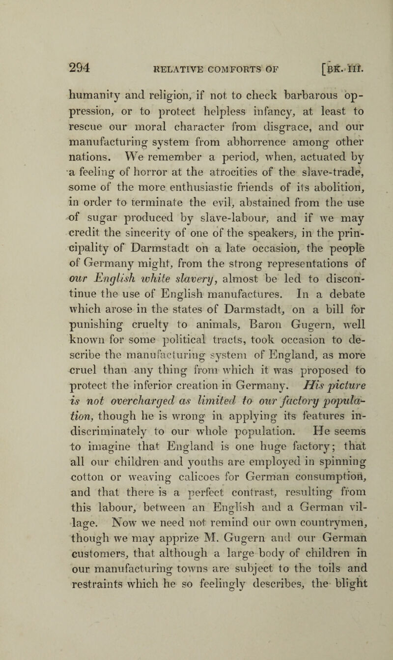 humanity and religion, if not to check barbarous op¬ pression, or to protect helpless infancy, at least to rescue our moral character from disgrace, and our manufacturing system from abhorrence among other nations. We remember a period, when, actuated by a feeling of horror at the atrocities of the slave-trade, some of the more enthusiastic friends of its abolition, in order to terminate the evil, abstained from the use of sugar produced by slave-labour, and if we may credit the sincerity of one of the speakers, in the prin¬ cipality of Darmstadt on a late occasion, the people of Germany might, from the strong representations of our English white slavery, almost be led to discon¬ tinue the use of English manufactures. In a debate which arose in the states of Darmstadt, on a bill for punishing cruelty to animals, Baron Gugern, well known for some political tracts, took occasion to de¬ scribe the manufacturing system of England, as more cruel than any thing from which it was proposed to protect the inferior creation in Germany. His 'picture is not overcharged as limited to our factory popula¬ tion, though he is wTrong in applying its features in¬ discriminately to our whole population. He seems to imagine that England is one huge factory; that all our children and youths are employed in spinning cotton or weaving calicoes for German consumption, and that there is a perfect contrast, resulting from this labour, between an English and a German vil- lage. Now we need not remind our own countrymen, though we may apprize M. Gugern and our German customers, that although a large body of children in our manufacturing towns are subject to the toils and restraints which he so feelingly describes, the blight