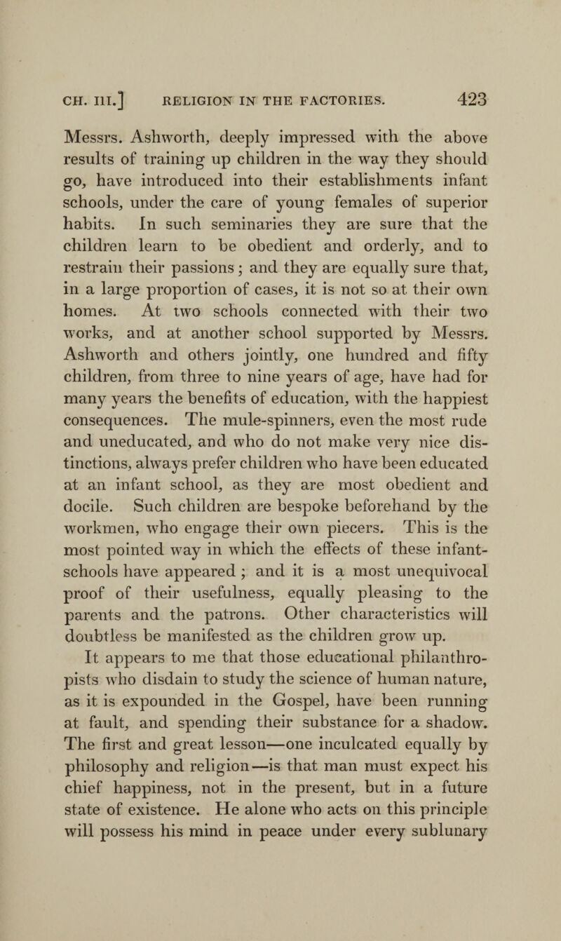 Messrs. Ashworth, deeply impressed with the above results of training up children in the way they should go, have introduced into their establishments infant schools, under the care of young females of superior habits. In such seminaries they are sure that the children learn to be obedient and orderly, and to restrain their passions; and they are equally sure that, in a large proportion of cases, it is not so at their own homes. At two schools connected wfith their two works, and at another school supported by Messrs. Ashworth and others jointly, one hundred and fifty children, from three to nine years of age, have had for many years the benefits of education, with the happiest consequences. The mule-spinners, even the most rude and uneducated, and who do not make very nice dis¬ tinctions, always prefer children who have been educated at an infant school, as they are most obedient and docile. Such children are bespoke beforehand by the workmen, who engage their own piecers. This is the most pointed way in which the effects of these infant- schools have appeared; and it is a most unequivocal proof of their usefulness, equally pleasing to the parents and the patrons. Other characteristics will doubtless be manifested as the children grow up. It appears to me that those educational philanthro¬ pists who disdain to study the science of human nature, as it is expounded in the Gospel, have been running at fault, and spending their substance for a shadow. The first and great lesson—one inculcated equally by philosophy and religion—is that man must expect his chief happiness, not in the present, but in a future state of existence. He alone who acts on this principle will possess his mind in peace under every sublunary
